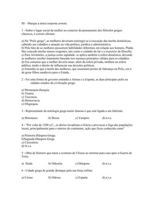 III – Marque a única resposta correta. 
1 - Sobre o lugar social da mulher no contexto do pensamento dos filósofos gregos 
clássicos, é correto afirmar: 
a) Na "Polis grega", as mulheres deveriam restringir-se à execução das tarefas domésticas, 
cabendo aos cidadãos a atuação na vida política, jurídica e administrativa. 
b) Pelo fato de as mulheres possuírem habilidades diferentes em relação aos homens, Platão 
lhes concede tarefas menos exigentes, tais como o cuidado do lar e o exercício da filosofia. 
c) Para Aristóteles, a justiça como eqüidade, se aplica também à esfera doméstica, devendo 
as mulheres receber tratamento baseado nos mesmos princípios válidos para os cidadãos. 
d) Era consenso que a mulher deveria atuar, além da esfera privada, também na esfera 
pública, tendo o direito de influenciar nas decisões políticas. 
e) Entendia-se que a tarefa das mulheres, que assumiam postos de liderança na Polis, era a 
de gerar filhos saudáveis para o Estado. 
2 - Foi uma forma de governo estranha a Atenas e a Esparta, as duas principais polis ou 
cidades-estados da civilização grega: 
a) Monarquia-diarquia. 
b) Tirania. 
c) Teocracia. 
d) Democracia. 
e) Oligarquia. 
3 - Representante da mitologia grega muito famosa e que está ligada a um labirinto. 
a) Minotauro b) Bruxa c) Vampiro d) n.r.a. 
4 - “Por volta de 1200 a.C., os dórios invadiram a Grécia e provocou a fuga das populações 
locais, principalmente para o interior do continente, ação que ficou conhecida como” 
a) Primeira Diáspora Grega. 
b)Segunda Diáspora Grega 
c) Clerestório 
d) N.r.a. 
5 - Obra de Homero que narra a aventura de Ulisses ao retornar para casa após a Guerra de 
Tróia. 
a) Ilíada b) Odisséia c) Diáspora d) n.r.a. 
6 - Cidade grega de grande destaque pela sua força militar. 
a) Cirene b) Odessa c) Esparta d) n.r.a. 
