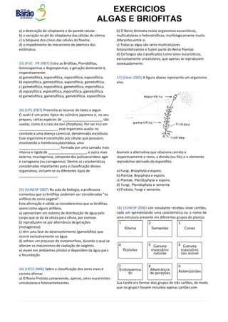 EXERCICIOS
ALGAS E BRIOFITAS
a) a destruição do citoplasma e da parede celular.
b) a variação no pH do citoplasma das células do xilema.
c) o bloqueio dos crivos das células do floema.
d) o impedimento do mecanismo de abertura dos
estômatos.
13) (PUC - PR-2007) Entre as Briófitas, Pteridófitas,
Gimnospermas e Angiospermas, a geração dominante é,
respectivamente:
a) gametofítica, esporofítica, esporofítica, esporofítica.
b) esporofítica, gametofítica, esporofítica, gametofítica.
c) gametofítica, esporofítica, gametofítica, esporofítica.
d) esporofítica, esporofítica, esporofítica, gametofítica.
e) gametofítica, gametofítica, gametofítica, esporofítica.
14) (UFC-2007) Preencha as lacunas do texto a seguir.
O sushi é um prato típico da culinária japonesa e, no seu
preparo, certas espécies de são
usadas, como é o caso da nori (Porphyra). Por ser rico em
_, esse organismo auxilia no
combate a uma doença carencial, denominada escorbuto.
Esse organismo é constituído por células que possuem,
envolvendo a membrana plasmática, uma
, formada por uma camada mais
interna e rígida de , e outra mais
externa, mucilaginosa, composta dos polissacarídeos agar
e carrageano (ou carragenina). Dentre as características
consideradas importantes para a classificação desses
organismos, incluem-se os diferentes tipos de
.
15) (VUNESP-2007) Na aula de biologia, a professora
comentou que as briófitas poderiam ser consideradas “os
anfíbios do reino vegetal”.
Esta afirmação é válida se considerarmos que as briófitas,
assim como alguns anfíbios,
a) apresentam um sistema de distribuição de água pelo
corpo que se dá de célula para célula, por osmose.
b) reproduzem-se por alternância de gerações
(metagênese).
c) têm uma fase do desenvolvimento (gametófito) que
ocorre exclusivamente na água.
d) sofrem um processo de metamorfose, durante o qual se
alteram os mecanismos de captação de oxigênio.
e) vivem em ambientes úmidos e dependem da água para
a fecundação.
16) (UECE-2006) Sobre a classificação dos seres vivos é
correto afirmar.
a) O Reino Protista compreende, apenas, seres eucariontes
unicelulares e fotossintetizantes.
b) O Reino Animalia reúne organismos eucarióticos,
multicelulares e heterotróficos, morfologicamente muito
diferentes entre si.
c) Todas as algas são seres multicelulares
fotossintetizantes e fazem parte do Reino Plantae.
d) Os fungos são classificados como seres eucarióticos,
exclusivamente unicelulares, que apenas se reproduzem
assexuadamente.
17) (Fatec-2005) A figura abaixo representa um organismo
vivo.
Assinale a alternativa que relaciona correta e
respectivamente o reino, a divisão (ou filo) e o elemento
reprodutivo derivado do esporófito.
a) Fungi, Bryophyta e esporo.
b) Plantae, Bryophyta e esporo.
c) Plantae, Pteridophyta e esporo.
d) Fungi, Pteridophyta e semente.
e) Protista, Fungi e semente.
18) (VUNESP-2006) Um estudante recebeu nove cartões,
cada um apresentando uma característica ou o nome de
uma estrutura presente em diferentes grupos de plantas.
Sua tarefa era formar dois grupos de três cartões, de modo
que no grupo I fossem incluídos apenas cartões com
 