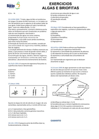 EXERCICIOS
ALGAS E BRIOFITAS
d) 1e - 4c
25) (UFRN-2000) "E toda a água do Nilo se transformou
em sangue. Os peixes do Nilo morreram, e o rio exalou um
olor tão pestilento que os egípcios já não podiam beber de
suas águas. Então houve sangue em todo o território do
Egito", assim diz a Bíblia (Êxodo, 7:2-21).
Esse texto é, provavelmente, a primeira referência escrita
sobre um fenômeno que vem constituindo um problema
cada vez mais freqüente, relacionado à
a) contaminação das águas nas zonas costeiras,
propiciando multiplicação excessiva de
dinoflagelados, o que pode causar perdas econômicas,
pela morte maciça de peixes.
b) formação de manchas de cores variadas, causada por
uma diversidade de organismos marinhos, devido à
falta de oxigênio.
c) circulação deficiente de nitratos e fosfatos essenciais aos
peixes, o que provoca a morte de grande número deles, a
ponto de formar uma mancha de sangue na água.
d) eutrofização das águas, devido a detritos orgânicos,
ocasionando um fenômeno conhecido como "maré
planctônica", decorrente do envenenamento de bivalves.
26) (FaZU-2001) O conjunto de organismos flutuantes na
superfície dos mares é denominado:
a) plancton
b) bioma
c) benton
d) tundra
e) necton
27) (Mack-1998)
Quanto às etapas do ciclo de vida de um musgo e de uma
samambaia, representadas acima, é correto afirmar que:
a) 1 e 3 representam a fase gametofítica.
b) Em 2 são produzidos somente gametas masculinos.
c) 2 e 3 são fases haplóides.
d) A meiose ocorre em 1 e 3.
e) A meiose ocorre em 2 e 3.
28) (UEL-1995) O pequeno porte das briófitas deve-se,
fundamentalmente, à falta de:
a) estruturas para absorção de água e sais.
b) tecidos condutores de seiva.
c) alternância de gerações.
d) reprodução sexuada.
e) flores.
29) (Mack-1997) Considerando as fases gametofítica e
esporofítica dos vegetais, a primeira é predominante sobre
a segunda apenas em:
a) Briófitas.
b) Pteridófitas.
c) Briófitas e Pteridófitas.
d) Gimnospermas.
e) Angiospermas.
30) (UFSCar-2000) Pode-se afirmar que fitoplâncton
a) é constituído por organismos heterótrofos.
b) representa a comunidade dos produtores do plâncton.
c) não depende da presença de luz para se desenvolver.
d) representa a comunidade dos consumidores do
plâncton.
e) é representado por organismos que se deslocam
ativamente na água.
31) (Fuvest-2000) As algas apresentam os três tipos básicos
de ciclo de vida que ocorrem na natureza. Esses ciclos
diferem quanto ao momento em que ocorre a meiose e
quanto à ploidia dos indivíduos adultos. No esquema
abaixo está representado um desses ciclos.
a) Identifique as células tipo I, II e III.
b) Considerando que o número haplóide de cromossomos
dessa alga é 12 (n=12), quantos cromossomos os
indivíduos X, Y e Z possuem em cada uma de suas células?
GABARITO
 