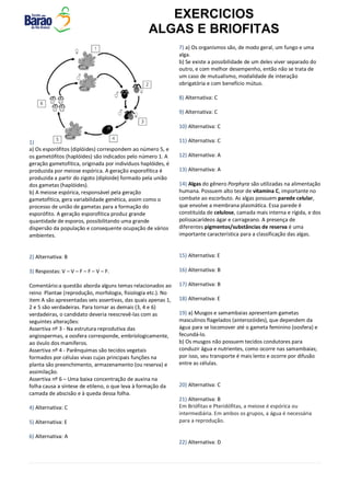EXERCICIOS
ALGAS E BRIOFITAS
1)
a) Os esporófitos (diplóides) correspondem ao número 5, e
os gametófitos (haplóides) são indicados pelo número 1. A
geração gametofítica, originada por indivíduos haplóides, é
produzida por meiose espórica. A geração esporofítica é
produzida a partir do zigoto (diploide) formado pela união
dos gametas (haplóides).
b) A meiose espórica, responsável pela geração
gametofítica, gera variabilidade genética, assim como o
processo de união de gametas para a formação do
esporófito. A geração esporofítica produz grande
quantidade de esporos, possibilitando uma grande
dispersão da população e consequente ocupação de vários
ambientes.
2) Alternativa: B
3) Respostas: V – V – F – F – V – F.
Comentário:a questão aborda alguns temas relacionados ao
reino Plantae (reprodução, morfologia, fisiologia etc.). No
item A são apresentadas seis assertivas, das quais apenas 1,
2 e 5 são verdadeiras. Para tornar as demais (3, 4 e 6)
verdadeiras, o candidato deveria reescrevê-las com as
seguintes alterações:
Assertiva nº 3 - Na estrutura reprodutiva das
angiospermas, a oosfera corresponde, embriologicamente,
ao óvulo dos mamíferos.
Assertiva nº 4 - Parênquimas são tecidos vegetais
formados por células vivas cujas principais funções na
planta são preenchimento, armazenamento (ou reserva) e
assimilação.
Assertiva nº 6 – Uma baixa concentração de auxina na
folha causa a síntese de etileno, o que leva à formação da
camada de abscisão e à queda dessa folha.
4) Alternativa: C
5) Alternativa: E
6) Alternativa: A
7) a) Os organismos são, de modo geral, um fungo e uma
alga.
b) Se existe a possibilidade de um deles viver separado do
outro, e com melhor desempenho, então não se trata de
um caso de mutualismo, modalidade de interação
obrigatória e com benefício mútuo.
8) Alternativa: C
9) Alternativa: C
10) Alternativa: C
11) Alternativa: C
12) Alternativa: A
13) Alternativa: A
14) Algas do gênero Porphyra são utilizadas na alimentação
humana. Possuem alto teor de vitamina C, importante no
combate ao escorbuto. As algas possuem parede celular,
que envolve a membrana plasmática. Essa parede é
constituída de celulose, camada mais interna e rígida, e dos
polissacarídeos ágar e carrageano. A presença de
diferentes pigmentos/substâncias de reserva é uma
importante característica para a classificação das algas.
15) Alternativa: E
16) Alternativa: B
17) Alternativa: B
18) Alternativa: E
19) a) Musgos e samambaias apresentam gametas
masculinos flagelados (anterozóides), que dependem da
água para se locomover até o gameta feminino (oosfera) e
fecundá-lo.
b) Os musgos não possuem tecidos condutores para
conduzir água e nutrientes, como ocorre nas samambaias;
por isso, seu transporte é mais lento e ocorre por difusão
entre as células.
20) Alternativa: C
21) Alternativa: B
Em Briófitas e Pteridófitas, a meiose é espórica ou
intermediária. Em ambos os grupos, a água é necessária
para a reprodução.
22) Alternativa: D
 