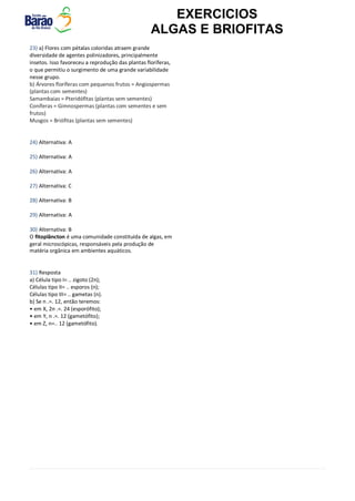 EXERCICIOS
ALGAS E BRIOFITAS
23) a) Flores com pétalas coloridas atraem grande
diversidade de agentes polinizadores, principalmente
insetos. Isso favoreceu a reprodução das plantas floríferas,
o que permitiu o surgimento de uma grande variabilidade
nesse grupo.
b) Árvores floríferas com pequenos frutos = Angiospermas
(plantas com sementes)
Samambaias = Pteridófitas (plantas sem sementes)
Coníferas = Gimnospermas (plantas com sementes e sem
frutos)
Musgos = Briófitas (plantas sem sementes)
24) Alternativa: A
25) Alternativa: A
26) Alternativa: A
27) Alternativa: C
28) Alternativa: B
29) Alternativa: A
30) Alternativa: B
O fitoplâncton é uma comunidade constituída de algas, em
geral microscópicas, responsáveis pela produção de
matéria orgânica em ambientes aquáticos.
31) Resposta
a) Célula tipo I= .. zigoto (2n);
Células tipo II= .. esporos (n);
Células tipo III= .. gametas (n).
b) Se n .=. 12, então teremos:
• em X, 2n .=. 24 (esporófito);
• em Y, n .=. 12 (gametófito);
• em Z, n=.. 12 (gametófito).
 