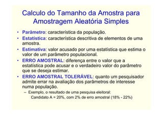 Calculo do Tamanho da Amostra para
     Amostragem Aleatória Simples
• Parâmetro: característica da população.
• Estatística: característica descritiva de elementos de uma
  amostra.
• Estimativa: valor acusado por uma estatística que estima o
  valor de um parâmetro populacional.
• ERRO AMOSTRAL: diferença entre o valor que a
  estatística pode acusar e o verdadeiro valor do parâmetro
  que se deseja estimar.
• ERRO AMOSTRAL TOLERÁVEL: quanto um pesquisador
  admite errar na avaliação dos parâmetros de interesse
  numa população.
   – Exemplo, o resultado de uma pesquisa eleitoral:
      Candidato A = 20%, com 2% de erro amostral (18% - 22%)
 