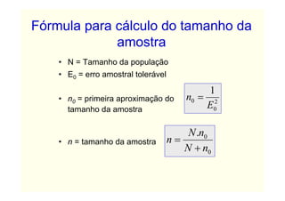 Fórmula para cálculo do tamanho da
             amostra
    • N = Tamanho da população
    • E0 = erro amostral tolerável

                                             1
    • n0 = primeira aproximação do      n0 = 2
      tamanho da amostra                    E0

                                         N .n0
    • n = tamanho da amostra         n=
                                        N + n0
 