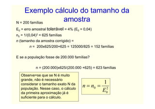 Exemplo cálculo do tamanho da
N = 200 famílias
                 amostra
E0 = erro amostral tolerável = 4% (E0 = 0,04)
n0 = 1/(0,04)2 = 625 famílias
n (tamanho da amostra corrigido) =
        n = 200x625/200+625 = 125000/825 = 152 famílias

E se a população fosse de 200.000 famílias?

            n = (200.000)x625/(200.000 +625) = 623 famílias

   Observe=se que se N é muito
   grande, não é necessário
                                                1
   considerar o tamanho exato N da
   população. Nesse caso, o cálculo
                                       n = n0 = 2
   da primeira aproximação já é
                                               E0
   suficiente para o cálculo.
 