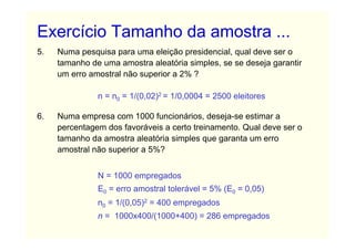 Exercício Tamanho da amostra ...
5.   Numa pesquisa para uma eleição presidencial, qual deve ser o
     tamanho de uma amostra aleatória simples, se se deseja garantir
     um erro amostral não superior a 2% ?

               n = n0 = 1/(0,02)2 = 1/0,0004 = 2500 eleitores

6.   Numa empresa com 1000 funcionários, deseja-se estimar a
     percentagem dos favoráveis a certo treinamento. Qual deve ser o
     tamanho da amostra aleatória simples que garanta um erro
     amostral não superior a 5%?


               N = 1000 empregados
               E0 = erro amostral tolerável = 5% (E0 = 0,05)
               n0 = 1/(0,05)2 = 400 empregados
               n = 1000x400/(1000+400) = 286 empregados
 