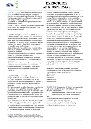 v EXERCICIOS
ANGIOSPERMAS
52) (FUVEST-2006) A polinização é um evento essencial
para a produção de frutos nas plantas. Em algumas
espécies, no entanto, pode haver formação de frutos na
ausência de polinização, se as flores forem pulverizadas
com certos hormônios vegetais.
a) Que parte da flor é estimulada pelos hormônios a se
desenvolver em fruto?
b) Qual é a diferença entre um fruto gerado pela aplicação
de hormônios, sem que haja polinização, e um fruto
resultante da polinização?
53) (UFSCar-2006) Aproximadamente 90% da flora
neotropical produz frutos carnosos, com características
atrativas para os vertebrados que os consomem. Desse
modo, estes animais têm papel importante na dispersão
de sementes e na organização das comunidades vegetais
tropicais. Com relação à dispersão de sementes pelos
vertebrados, pode- se afirmar que
a) os animais frugívoros que têm visão monocromática,
como alguns canídeos, são ineficazes no processo de
dispersão de sementes.
b) a única forma de dispersão realizada pelos mamíferos é
através do transporte acidental nos pêlos.
c) a dispersão através das fezes é possível porque as
enzimas digestivas não digerem o embrião de algumas
sementes.
d) os peixes não se alimentam de frutos e por isso não
participam do processo de dispersão de sementes.
e) os animais onívoros só promovem a dispersão de
sementes quando ingerem as vísceras de animais
frugívoros.
54) (UFC-2006) O predomínio das Angiospermas em
relação aos demais grupos vegetais relaciona-se:
a) à dupla fecundação, resultado da união de dois
anterozóides com a oosfera e o megaprotalo, gerando o
endosperma triplóide, permitindo a longevidade das
sementes.
b) à alternância de gerações, havendo predominância
do ciclo de vida esporofítico e redução da fase
gametofítica, permitindo a ocupação de ambientes áridos.
c) ao desenvolvimento de estróbilos, cuja oferta de pólen
e outros recursos florais favoreceu a interação com uma
grande diversidade de insetos e uma maior probabilidade
de polinização.
d) ao desenvolvimento do tubo polínico, permitindo a
independência do meio aquático para a fecundação e
uma maior estabilidade do sucesso reprodutivo.
e) ao espessamento da parede do ovário, o que favoreceu
a especialização em mecanismos de dispersão do embrião
e a ocupação de ambientes distantes da planta-mãe.
55) (PUC - RS-2006) A construção de cidades altera as
condições ambientais de uma área natural, provocando a
substituição da comunidade biótica original por uma
comunidade composta por espécies nativas do local e
espécies exóticas (trazidas pelo homem de outras partes do
mundo). Nesta nova comunidade, as espécies exóticas
interagem com as espécies locais, podendo prejudicá-las,
beneficiá-las ou, mesmo, não afetá-las significativamente.
Os gatos domésticos, por exemplo, podem comer os ovos
de espécies de aves que nidifiquem no chão, ou próximo
dele, exterminandoas, assim, de áreas pequenas. Se a área
original fosse coberta por uma floresta, algumas de suas
plantas e animais nativos poderiam permanecer em
parques, enquanto outros desapareceriam. Outras plantas
poderiam ser utilizadas em projetos de paisagismo ou de
arborização das vias públicas. Contudo, as populações da
maioria destas espécies seriam menores e os seus
indivíduos estariam mais dispersos espacialmente.
Conseqüentemente, os indivíduos de uma dada espécie
com população pequena poderiam apresentar um maior
grau de parentesco e, por serem mais semelhantes, sua
espécie poderia ter uma menor probabilidade de
adaptação frente a variações ambientais. Neste novo
contexto, no entanto, as interações entre as espécies e
entre elas e o meio abiótico continuariam desempenhando
um papel fundamental para a manutenção da
comunidade. A reprodução de determinadas espécies
vegetais, por exemplo, continuaria dependendo do serviço
prestado por animais polinizadores (como morcegos e
beija-flores) e dispersores de sementes (como sabiás e
bem-te-vis).
Dos vegetais citados abaixo, qual NÃO pode ter sua
reprodução beneficiada por aves e mamíferos frugívoros
segundo a descrição presente no texto?
a) Amoreiras.
b) Jacarandás.
c) Palmeiras.
d) Pitangueiras.
e) Samambaias.
56) (UERJ-2006) Duas espécies de plantas fanerógamas, X e
Y, de porte semelhante, foram cultivadas em duas
situações experimentais:
I. independentemente - cada planta em um vaso;
II. em conjunto - as duas plantas em um mesmo
vaso.
Em ambas as situações, todas as demais condições
ambientais foram mantidas idênticas.
Ao final de algum tempo de cultivo, mediu-se o
comprimento da parte aérea desses vegetais. Os
resultados estão apresentados no gráfico abaixo.
 