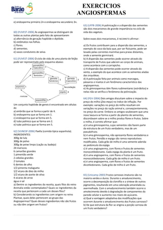 v EXERCICIOS
ANGIOSPERMAS
e) endosperma primário 2n e endosperma secundário 3n.
60) (FUVEST-2006) As angiospermas se distinguem de
todas as outras plantas pelo fato de apresentarem
a) alternância de geração haplóide e diplóide.
b) estômatos nas folhas.
c) flores.
d) sementes.
e) vasos condutores de seiva.
61) (FUVEST-2006) O ciclo de vida de uma planta de feijão
pode ser representado pelo esquema abaixo:
Um conjunto haplóide de genes é encontrado em células
do
a) embrião que se forma a partir de 4.
b) endosperma que se forma em 1.
c) endosperma que se forma em 5.
d) tubo polínico que se forma em 2.
e) tubo polínico que se forma em 5.
62) (VUNESP-2006) Paella (comida típica espanhola).
INGREDIENTES:
300g de lula
300g de polvo
300g de peixe limpo (cação ou badejo)
24 mariscos
6 camarões grandes
1 pimentão verde
2 cebolas grandes
2 tomates
6 dentes de alho
1/2 pimenta malagueta
1/2 xícara de óleo de milho
1/2 xícara de azeite de oliva
4 xícaras de arroz
água e sal
a) Dentre os ingredientes da receita, quais filos do reino
Animalia estão contemplados? Quais os ingredientes da
receita que pertencem a cada um desses filos?
b) Considerando os ingredientes com origem no reino
Plantae, quais deles pertencem ao grupo das
Angiospermas? Quais desses ingredientes não são frutos
ou não têm origem em frutos?
63) (UFPB-2006) A polinização e a dispersão das sementes
são dois mecanismos de grande importância no ciclo de
vida dos vegetais.
Sobre esses dois mecanismos, é INCORRETO afirmar:
a) Os frutos contribuem para a dispersão das sementes, a
exemplo do coco-da-baía que, por ser flutuante, pode ser
levado pelas correntes marinhas para praias distantes,
onde a semente germinará.
b) A dispersão das sementes pode ocorrer através do
transporte de frutos que aderem ao corpo de animais,
como acontece com o carrapicho.
c) A dispersão das sementes pode ocorrer através do
vento, a exemplo do que acontece com as sementes aladas
das orquídeas.
d) A polinização feita por animais como morcegos,
pássaros e insetos é um fenômeno característico das
angiospermas.
e) As gimnospermas têm flores rudimentares (estróbilos) e
nelas não se verifica o fenômeno da polinização.
64) (FGV-2004) Dois amigos discutiam sobre o impacto do
preço do milho (Zea mays) no índice de inflação. Por
exemplo: variações no preço do milho resultam em
variações no preço da ração animal e, conseqüentemente,
no preço da carne. Embora os amigos soubessem que uma
nova lavoura se forma a partir do plantio de sementes,
discordavam sobre se o milho produz flores e frutos. Sobre
o milho, é correto afirmar que:
a) é uma gimnosperma, cujas sementes não fazem parte
da estrutura de um fruto verdadeiro, mas de um
pseudofruto.
b) é uma gimnosperma, não apresenta flores verdadeiras e
nem frutos. Pendão e espiga são ramos reprodutivos
modificados. Cada grão de milho é uma semente aderida
ao pedúnculo da espiga.
c) é uma angiosperma, com flores e frutos de sementes
monocotiledonares. Cada espiga da planta é um fruto.
d) é uma angiosperma, com flores e frutos de sementes
monocotiledonares. Cada grão de milho é um fruto.
e) é uma angiosperma, com flores e frutos de sementes
dicotiledonares. Cada grão de milho é um fruto.
65) (Unicamp-2003) Frutos carnosos imaturos são na
maioria verdes e duros. Durante o amadurecimento,
ocorre a decomposição da clorofila e a síntese de outros
pigmentos, resultando em uma coloração amarelada ou
avermelhada. Com o amadurecimento também ocorre o
amolecimento devido à degradação de componentes da
parede celular e aumento nos níveis de açúcares.
a) Qual a vantagem adaptativa das modificações que
ocorrem durante o amadurecimento dos frutos carnosos?
b) De que estrutura da flor se origina a porção carnosa de
um fruto verdadeiro?
 