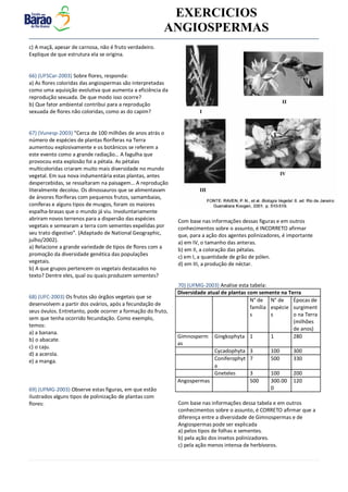 v EXERCICIOS
ANGIOSPERMAS
Diversidade atual de plantas com semente na Terra
N° de
família
s
N° de
espécie
s
Épocas de
surgiment
o na Terra
(milhões
de anos)
Gimnosperm
as
Gingkophyta 1 1 280
Cycadophyta 3 100 300
Coniferophyt
a
7 500 330
Gneteles 3 100 200
Angospermas 500 300.00
0
120
c) A maçã, apesar de carnosa, não é fruto verdadeiro.
Explique de que estrutura ela se origina.
66) (UFSCar-2003) Sobre flores, responda:
a) As flores coloridas das angiospermas são interpretadas
como uma aquisição evolutiva que aumenta a eficiência da
reprodução sexuada. De que modo isso ocorre?
b) Que fator ambiental contribui para a reprodução
sexuada de flores não coloridas, como as do capim?
67) (Vunesp-2003) “Cerca de 100 milhões de anos atrás o
número de espécies de plantas floríferas na Terra
aumentou explosivamente e os botânicos se referem a
este evento como a grande radiação… A fagulha que
provocou esta explosão foi a pétala. As pétalas
multicoloridas criaram muito mais diversidade no mundo
vegetal. Em sua nova indumentária estas plantas, antes
despercebidas, se ressaltaram na paisagem… A reprodução
literalmente decolou. Os dinossauros que se alimentavam
de árvores floríferas com pequenos frutos, samambaias,
coníferas e alguns tipos de musgos, foram os maiores
espalha-brasas que o mundo já viu. Involuntariamente
abriram novos terrenos para a dispersão das espécies
vegetais e semearam a terra com sementes expelidas por
seu trato digestivo”. (Adaptado de National Geographic,
julho/2002).
a) Relacione a grande variedade de tipos de flores com a
promoção da diversidade genética das populações
vegetais.
b) A que grupos pertencem os vegetais destacados no
texto? Dentre eles, qual ou quais produzem sementes?
68) (UFC-2003) Os frutos são órgãos vegetais que se
desenvolvem a partir dos ovários, após a fecundação de
seus óvulos. Entretanto, pode ocorrer a formação do fruto,
sem que tenha ocorrido fecundação. Como exemplo,
temos:
a) a banana.
b) o abacate.
c) o caju.
d) a acerola.
e) a manga.
69) (UFMG-2003) Observe estas figuras, em que estão
ilustrados alguns tipos de polinização de plantas com
flores:
Com base nas informações dessas figuras e em outros
conhecimentos sobre o assunto, é INCORRETO afirmar
que, para a ação dos agentes polinizadores, é importante
a) em IV, o tamanho das anteras.
b) em II, a coloração das pétalas.
c) em I, a quantidade de grão de pólen.
d) em III, a produção de néctar.
70) (UFMG-2003) Analise esta tabela:
Com base nas informações dessa tabela e em outros
conhecimentos sobre o assunto, é CORRETO afirmar que a
diferença entre a diversidade de Gimnospermas e de
Angiospermas pode ser explicada
a) pelos tipos de folhas e sementes.
b) pela ação dos insetos polinizadores.
c) pela ação menos intensa de herbívoros.
 