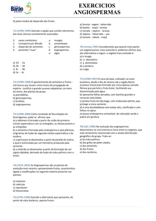 v EXERCICIOS
ANGIOSPERMAS
d) pelos modos de dispersão dos frutos.
71) (UFRN-1999) Assinale a opção que contém elementos
das duas colunas corretamente associados.
1. vasos condutores a. musgos
2. transporte por difusão b. samambaias
3. dispersão de sementes c. gimnospermas
4. sementes “nuas” d. angiospermas
e. algas
a) 1d - 2a
b) 2b - 3d
c) 3c - 4b
d) 1e - 4c
72) (UFRN-1998) O aparecimento de sementes e frutos -
estruturas que atuam como meios de propagação da
espécie - justifica o grande sucesso adaptativo, ao meio
terrestre, das plantas do grupo
a) pteridófitas.
b) gimnospermas.
c) briófitas.
d) angiospermas.
73) (UFRN-2000) Como resultado da fecundação em
fanerógamas, pode-se afirmar que
a) o albúmen é formado a partir da união do primeiro
núcleo espermático com as sinérgides, as células polares e
as antípodas.
b) a semente é formada pelo endosperma e pela plântula,
originários da fusão do segundo núcleo espermático e da
oosfera.
c) o pericarpo se desenvolve a partir da parede do ovário,
a qual é estimulada por um hormônio produzido pela
semente.
d) o embrião se desenvolve a partir da formação de um
zigoto diplóide, derivado da fusão do tubo polínico com o
óvulo.
74) (UECE-2002) As Angiospermas são as plantas de
evolução mais recente, apresentando frutos, característica
ligada a modificações no seguinte sistema presente nas
plantas:
a) condutor
b) radicular
c) reprodutor
d) fotossinteze
75) (UFRS-1998) Assinale a alternativa que apresenta, do
ponto de vista botânico, apenas frutos:
a) laranja - vagem - beterraba
b) batata - maçã - laranja
c) tomate - pepino - laranja
d) pepino - beterraba - uva
e) tomate - cebola - maçã
76) (Unitau-1995) Considerando que quanto mais partes
um vegetal possui, mais evoluído é, podemos afirmar que,
das alternativas a seguir, o vegetal mais evoluído é:
a) o musgo.
b) o abacateiro.
c) a samambaia.
d) o pinheiro.
e) a alga.
77) (UFRN-1997) O coco-da-baía, cultivado na costa
brasileira, desde o Rio de Janeiro até a região Norte:
a) possui mesocarpo formado por uma espessa camada
fibrosa que permite o fruto boiar, facilitando sua
disseminação pela água.
b) apresenta folhas penadas, com bainhas grandes e
nervuras reticuladas.
c) produz fruto do tipo baga, com endocarpo pétreo, que
protege a única semente.
d) é uma dicotiledônea com estipe alto, ramificado e com
folhas no ápice.
e) possui endosperma comestível, de coloração verde e
pobre em gordura.
78) (UEL-1996) Na evolução das angiospermas
desenvolveu-se uma estrutura única entre os vegetais, que
está certamente relacionada com a ampla distribuição
geográfica do grupo. Trata-se:
a) do tubo polínico.
b) dos grãos de pólen alados.
c) das sementes.
d) dos frutos.
e) dos nectários.
 
