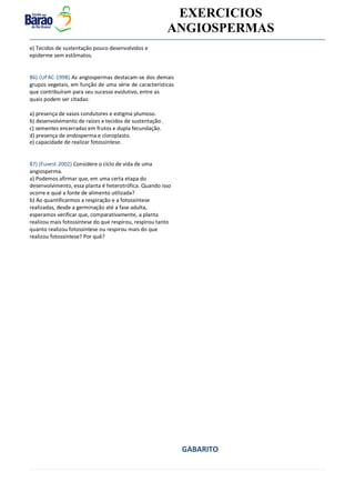 v EXERCICIOS
ANGIOSPERMAS
e) Tecidos de sustentação pouco desenvolvidos e
epiderme sem estômatos.
86) (UFAC-1998) As angiospermas destacam-se dos demais
grupos vegetais, em função de uma série de características
que contribuíram para seu sucesso evolutivo, entre as
quais podem ser citadas:
a) presença de vasos condutores e estigma plumoso.
b) desenvolvimento de raízes e tecidos de sustentação .
c) sementes encerradas em frutos e dupla fecundação.
d) presença de endosperma e cloroplasto.
e) capacidade de realizar fotossíntese.
87) (Fuvest-2002) Considere o ciclo de vida de uma
angiosperma.
a) Podemos afirmar que, em uma certa etapa do
desenvolvimento, essa planta é heterotrófica. Quando isso
ocorre e qual a fonte de alimento utilizada?
b) Ao quantificarmos a respiração e a fotossíntese
realizadas, desde a germinação até a fase adulta,
esperamos verificar que, comparativamente, a planta
realizou mais fotossíntese do que respirou, respirou tanto
quanto realizou fotossíntese ou respirou mais do que
realizou fotossíntese? Por quê?
GABARITO
 