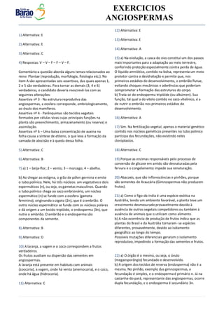v EXERCICIOS
ANGIOSPERMAS
1) Alternativa: E
2) Alternativa: E
3) Alternativa: C
4) Respostas: V – V – F – F – V – F.
Comentário:a questão aborda alguns temas relacionados ao
reino Plantae (reprodução, morfologia, fisiologia etc.). No
item A são apresentadas seis assertivas, das quais apenas 1,
2 e 5 são verdadeiras. Para tornar as demais (3, 4 e 6)
verdadeiras, o candidato deveria reescrevê-las com as
seguintes alterações:
Assertiva nº 3 - Na estrutura reprodutiva das
angiospermas, a oosfera corresponde, embriologicamente,
ao óvulo dos mamíferos.
Assertiva nº 4 - Parênquimas são tecidos vegetais
formados por células vivas cujas principais funções na
planta são preenchimento, armazenamento (ou reserva) e
assimilação.
Assertiva nº 6 – Uma baixa concentração de auxina na
folha causa a síntese de etileno, o que leva à formação da
camada de abscisão e à queda dessa folha.
5) Alternativa: C
6) Alternativa: B
7) a) 1 – beija-flor; 2 – vento; 3 – morcego; 4 – abelha.
b) Ao chegar ao estigma, o grão de pólen germina e emite
o tubo polínico. Nele, há três núcleos: um vegetativo e dois
espermáticos (n), ou seja, os gametas masculinos. Quando
o tubo polínico chega ao saco embrionário, um núcleo
espermático (n) se funde com a oosfera (gameta
feminino), originando o zigoto (2n), que é o embrião. O
outro núcleo espermático se funde com os núcleos polares
e dá origem a um tecido triplóide, o endosperma (3n), que
nutre o embrião. O embrião e o endosperma são
componentes da semente.
8) Alternativa: B
9) Alternativa: D
10) A laranja, a vagem e o coco correspondem a frutos
verdadeiros.
Os frutos auxiliam na dispersão das sementes em
angiospermas.
A laranja está presente em habitats com animais
(zoocoria), a vagem, onde há vento (anemocoria), e o coco,
onde há água (hidrocoria).
11) Alternativa: C
12) Alternativa: E
13) Alternativa: E
14) Alternativa: A
15) a) Na evolução, a casca do ovo constitui um dos passos
mais importantes para a adaptação ao meio terrestre,
conferindo proteção especialmente contra perda de água.
O líquido amniótico, contido na bolsa, representa um meio
protetor contra a desidratação e permite que, nos
primeiros estádios do desenvolvimento, o embrião flutue,
evitando choques mecânicos e aderências que poderiam
comprometer a formação das estruturas do corpo.
b) Trata-se do endosperma triplóide (ou albúmen). Sua
função, tal qual a do vitelo contido no saco vitelínico, é a
de nutrir o embrião nos primeiros estádios do
desenvolvimento.
16) Alternativa: A
17) Sim. Na fertilização vegetal, apenas o material genético
contido nos núcleos gaméticos presentes no tubo polínico
participa das fecundações, não existindo neles
cloroplastos.
18) Alternativa: C
19) Porque as enzimas responsáveis pelo processo de
conversão de glicose em amido são desnaturadas pela
fervura e o congelamento impede sua renaturação.
20) Abacaxis, que são inflorescências e pinhões, porque
são sementes de Araucária (Gimnospermas não produzem
frutos).
21) a) Como o figo-da-índia é uma espécie exótica na
Austrália, tendo um ambiente favorável, a planta teve um
crescimento desmesurado provavelmente devido à
ausência de outros vegetais competidores ou também à
ausência de animais que o utilizam como alimento.
b) A não-ocorrência de produção de frutos indica que as
plantas do Brasil e da Austrália tornaram- se espécies
diferentes, provavelmente, devido ao isolamento
geográfico ao longo do tempo.
Possíveis mutações diferenciais geraram o isolamento
reprodutivo, impedindo a formação das sementes e frutos.
22) a) O órgão é o mesmo, ou seja, o óvulo
(megaesporângio) fecundado e desenvolvido.
b) A origem dos tecidos de reserva (endosperma) não é a
mesma. No pinhão, exemplo das gimnospermas, a
fecundação é simples, e o endosperma é primário n. Já na
castanha-do-pará, representante das angiospermas, ocorre
dupla fecundação, e o endosperma é secundário 3n.
 