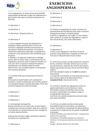 v EXERCICIOS
ANGIOSPERMAS
46) As angiospermas. As células sexuais das pteridófitas
(anterozóides) são liberadas na água. Nas angiospermas o
grão de pólen não requer a presença de água para sua
dispersão.
47) Alternativa: C
48) Alternativa: A
49) Alternativa: C (Gabarito oficial: a)
50) Alternativa: B
51) Como integrante do grupo das angiospermas, a
Arabidopsis thaliana apresenta flores e frutos com
sementes e adaptações evolutivas que funcionam na
reprodução e dispersão das sementes. Em função de
mecanismos coevolutivos sofisticados, as angiospermas
constituem o mais diversificado e bem distribuído grupo
de plantas.
A. thaliana é um organismo modelo para os biólogos
porque, além de manter todas as características de uma
angiosperma, apresenta ainda um pequeno tamanho, um
curto ciclo vital e um genoma relativamente pequeno,
possibilitando uma variedade ampla de ensaios
experimentais, cujos resultados podem ser extrapolados
para este grupo de plantas.
52) a) A parte da flor que se desenvolve em fruto é o
ovário.
b) Na ausência da polinização e com a aplicação de
hormônios, o ovário se desenvolve sem sementes, gerando
um fruto partenocárpico. Havendo polinização, o fruto terá
sementes originadas de óvulos fecundados.
53) Alternativa: C
54) Alternativa: E
55) Alternativa: E
56) a) Competição interespecífica.
Quando colocadas em um mesmo vaso, as duas espécies
competem por nutrientes limitados, sendo que a espécie X
é mais eficiente na captação desses recursos, conseguindo
um melhor desenvolvimento.
b) Apresentar sementes e órgãos reprodutivos evidentes.
Gimnospermas e angiospermas.
57) Alternativa: D
58) Alternativa: E
59) Alternativa: A
60) Alternativa: C
61) Alternativa: D
62) a) Dentre os ingredientes da receita, encontram-se
representantes dos filos Moluscos (lula, polvo e mariscos),
Artrópodes (camarões) e Cordados (peixes).
b) Dentre os ingredientes com origem no reino Plantae,
todos pertencem ao grupo das Angiospermas. Cebola e
alho não são frutos, e sim caules subterrâneos.
63) Alternativa: E
64) Alternativa: D
O milho é uma angiosperma, com flores e frutos de
sementes monocotiledonares. Cada grão de milho é um
fruto seco e indeiscente denominado cariopse.
65) a) Os frutos carnosos, quando amadurecem, tornamse
bonitos, atraentes e fornecem alimento para os animais
que vão promover a dispersão das sementes das espécies
vegetais, garantindo uma maior área de ocorrência dessas
espécies.
b) O fruto verdadeiro origina-se do ovário fecundado e
desenvolvido.
c) A maçã não é considerada um fruto verdadeiro porque a
parte carnosa origina-se do desenvolvimento do
receptáculo floral e não do ovário da flor.
66) a) As flores coloridas das angiospermas atraem os
agentes polinizadores representados por insetos
(entomofilia) e pássaros (ornitofilia). Esses animais
promovem a polinização, a fecundação cruzada e a
variação genética das plantas.
b) As flores não coloridas das gramíneas são polinizadas
pelo vento (anemofilia).
67) a) Flores com pétalas coloridas atraem grande
diversidade de agentes polinizadores, principalmente
insetos. Isso favoreceu a reprodução das plantas floríferas,
o que permitiu o surgimento de uma grande variabilidade
nesse grupo.
b) Árvores floríferas com pequenos frutos = Angiospermas
(plantas com sementes)
Samambaias = Pteridófitas (plantas sem sementes)
Coníferas = Gimnospermas (plantas com sementes e sem
frutos)
Musgos = Briófitas (plantas sem sementes)
 