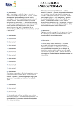 v EXERCICIOS
ANGIOSPERMAS
68) Alternativa: A
Após a fecundação, o óvulo dá origem à semente e o
ovário se hipertrofia, surgindo o fruto. Às vezes, o ovário
de desenvolve sem prévia polinização das flores e
fecundação. A planta se reproduz assexuadamente, pois
não tem semente. O fruto formado dessa maneira é
denominado partenocárpico, e a banana é um exemplo.
Em algumas plantas, pode ocorrer o desenvolvimento de
outras partes da flor, além do ovário, que acumula
substâncias nutritivas após a fecundação. São os
denominados pseudofrutros (ou frutos acessórios), como é
o caso do caju.
69) Alternativa: A
70) Alternativa: B
71) Alternativa: A
72) Alternativa: D
73) Alternativa: C
74) Alternativa: C
75) Alternativa: C
76) Alternativa: B
77) Alternativa: A
78) Alternativa: D
79) Alternativa: C
80) Alternativa: D
Oliveira, parreira e cajueiro são plantas angiospermas em
que ocorrem as fecundações citadas no enunciado da
questão. O pinheiro é uma gimnosperma na qual ocorre
apenas uma fecundação, que resulta na formação do
zigoto.
81) Alternativa: C
82) Alternativa: C
83) Alternativa: B
84) Através do tubo polínico, os núcleos espermáticos
(masculinos) atingem o saco embrionário (feminino), que
contém a oosfera e os núcleos secundários (ou polares),
além de outros núcleos.
A fusão de um núcleo espermático com a oosfera
produzirá o embrião. A fusão do outro núcleo espermático
com os núcleos secundários produzirá o endosperma.
Embrião e endosperma são partes da semente. O ovário
hipertrofiado originará o fruto, que contém a semente.
Se as citadas substâncias inibirem a formação do tubo
polínico, não haverá fecundação e não se formará
semente. Assim, poderá ocorrer a formação de frutos sem
sementes, também denominados partenocárpicos. Outra
possibilidade seria a não-formação dos frutos.
85) Alternativa: E
Angiospermas submersas geralmente apresentam tecidos
de sustentação pouco desenvolvidos e epiderme sem
estômatos, entre outras características.
86) Alternativa: C
87) a) Isso ocorre na fase embrionária e durante a
germinação. A fonte de alimento utilizada são os
nutrientes que existem no endosperma da semente.
b) A planta fez mais fotossíntese do que respirou. A
fotossíntese produz matéria orgânica, parte da qual é
consumida na respiração, sendo o restante utilizado no
crescimento da massa do vegetal, desde a germinação até
a fase adulta.
 