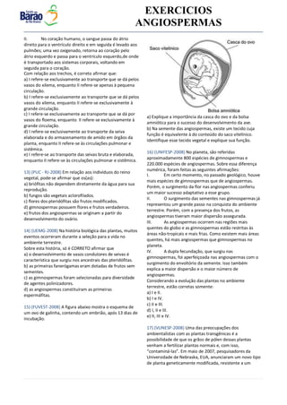 v EXERCICIOS
ANGIOSPERMAS
II. No coração humano, o sangue passa do átrio
direito para o ventrículo direito e em seguida é levado aos
pulmões; uma vez oxigenado, retorna ao coração pelo
átrio esquerdo e passa para o ventrículo esquerdo,de onde
é transportado aos sistemas corporais, voltando em
seguida para o coração.
Com relação aos trechos, é correto afirmar que:
a) I refere-se exclusivamente ao transporte que se dá pelos
vasos do xilema, enquanto II refere-se apenas à pequena
circulação.
b) I refere-se exclusivamente ao transporte que se dá pelos
vasos do xilema, enquanto II refere-se exclusivamente à
grande circulação.
c) I refere-se exclusivamente ao transporte que se dá por
vasos do floema, enquanto II refere-se exclusivamente à
grande circulação.
d) I refere-se exclusivamente ao transporte da seiva
elaborada e do armazenamento de amido em órgãos da
planta, enquanto II refere-se às circulações pulmonar e
sistêmica.
e) I refere-se ao transporte das seivas bruta e elaborada,
enquanto II refere-se às circulações pulmonar e sistêmica.
13) (PUC - RJ-2008) Em relação aos indivíduos do reino
vegetal, pode-se afirmar que os(as):
a) briófitas não dependem diretamente da água para sua
reprodução.
b) fungos são vegetais aclorofilados.
c) flores dos pteridófitas são frutos modificados.
d) gimnospermas possuem flores e frutos verdadeiros.
e) frutos dos angiospermas se originam a partir do
desenvolvimento do ovário.
14) (UEMG-2008) Na história biológica das plantas, muitos
eventos ocorreram durante a seleção para a vida no
ambiente terrestre.
Sobre esta história, só é CORRETO afirmar que
a) o desenvolvimento de vasos condutores de seivas é
característica que surgiu nos ancestrais das pteridófitas.
b) as primeiras fanerógamas eram dotadas de frutos sem
sementes.
c) as gimnospermas foram selecionadas para diversidade
de agentes polinizadores.
d) as angiospermas constituíram as primeiras
espermáfitas.
15) (FUVEST-2008) A figura abaixo mostra o esquema de
um ovo de galinha, contendo um embrião, após 13 dias de
incubação.
a) Explique a importância da casca do ovo e da bolsa
amniótica para o sucesso do desenvolvimento da ave.
b) Na semente das angiospermas, existe um tecido cuja
função é equivalente à do conteúdo do saco vitelínico.
Identifique esse tecido vegetal e explique sua função.
16) (UNIFESP-2008) No planeta, são referidas
aproximadamente 800 espécies de gimnospermas e
220.000 espécies de angiospermas. Sobre essa diferença
numérica, foram feitas as seguintes afirmações:
I. Em certo momento, no passado geológico, houve
mais espécies de gimnospermas que de angiospermas.
Porém, o surgimento da flor nas angiospermas conferiu
um maior sucesso adaptativo a esse grupo.
II. O surgimento das sementes nas gimnospermas já
representou um grande passo na conquista do ambiente
terrestre. Porém, com a presença dos frutos, as
angiospermas tiveram maior dispersão assegurada.
III. As angiospermas ocorrem nas regiões mais
quentes do globo e as gimnospermas estão restritas às
áreas não-tropicais e mais frias. Como existem mais áreas
quentes, há mais angiospermas que gimnospermas no
planeta.
IV. A dupla fecundação, que surgiu nas
gimnospermas, foi aperfeiçoada nas angiospermas com o
surgimento do envoltório da semente. Isso também
explica a maior dispersão e o maior número de
angiospermas.
Considerando a evolução das plantas no ambiente
terrestre, estão corretas somente:
a) I e II.
b) I e IV.
c) II e III.
d) I, II e III.
e) II, III e IV.
17) (VUNESP-2008) Uma das preocupações dos
ambientalistas com as plantas transgênicas é a
possibilidade de que os grãos de pólen dessas plantas
venham a fertilizar plantas normais e, com isso,
“contaminá-las”. Em maio de 2007, pesquisadores da
Universidade de Nebraska, EUA, anunciaram um novo tipo
de planta geneticamente modificada, resistente a um
 