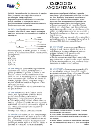 v EXERCICIOS
ANGIOSPERMAS
herbicida chamado Dicamba. Um dos méritos do trabalho
foi ter conseguido inserir o gene da resistência no
cloroplasto das plantas modificadas.
Essa nova forma de obtenção de plantas transgênicas
poderia tranqüilizar os ambientalistas quanto a
possibilidade de os grãos de pólen dessas plantas virem a
fertilizar plantas normais? Justifique.
18) (FATEC-2008) Considere o seguinte esquema, que
representa subdivisões de grupos vegetais nos quais os
algarismos representam os critérios adotados para fazer a
classiﬁcação.
Os critérios presença de cloroﬁla, presença de sementes e
presença de frutos estão representados, respectivamente,
pelos algarismos:
a) I, II e III.
b) III, V e IV.
c) II, IV e V.
d) III, I e V.
e) II, V e IV.
19) (UFRJ-2008) Logo após a colheita, os grãos de milho
apresentam sabor adocicado, devido à presença de
grandes quantidades de açúcar em seu interior. O milho
estocado e vendido nos mercados não tem mais esse
sabor, pois cerca de metade do açúcar já foi convertida em
amido por meio de reações enzimáticas. No entanto, se o
milho for, logo após a colheita , mergulhado em água
fervente, resfriado e mantido num congelador, o sabor
adocicado é preservado.
Por que esse procedimento preserva o sabor adocicado
dos grãos de milho?
20) (UFRJ-2008) A barraca de frutas de um feirante
oferece, hoje, alguns produtos apetitosos: abacaxis
(Ananas comosus, família das Bromeliáceas:
Angiospermas), laranjas (Citrus sinensis, família das
Rutáceas: Angiospermas), uvas (Vitis vinifera, família das
Vitáceas: Angiospermas) e pinhões (Araucaria angustifolia,
da família das Araucariáceas: Gimnospermas). Do ponto de
vista botânico, dois desses produtos não podem ser
considerados frutos.
Identifique esses produtos. Justifique sua resposta.
21) (UNIFESP-2007) Em 1839, um único exemplar de figo-
da-índia, planta da família dos cactos, foi levado do Brasil
para a Austrália, onde essas plantas não existiam. Em 40
anos, quatro milhões de hectares daquele país estavam
cobertos pela planta e, depois de 90 anos, essa área era de
25 milhões de hectares. No final da década de 1990,
algumas plantas de figo-da-índia foram trazidas da
Austrália para o Brasil para que seu pólen fosse inoculado
em flores das plantas daqui, visando aproveitamento
econômico dos resultados. Depois de algum tempo,
porém, verificou-se que essas plantas inoculadas com
pólen das plantas australianas não produziam frutos.
a) Considerando que clima, solo e condições físicas do
ambiente entre a Austrália e o Brasil são semelhantes e
que ambos possuem biomas com características parecidas,
elabore uma hipótese para explicar por que na Austrália o
figo-da-índia invadiu uma área tão grande, enquanto aqui
isso não ocorreu.
b) Como você explica que plantas brasileiras submetidas à
polinização com pólen de plantas australianas, no final da
década de 1990, não tenham produzido frutos?
22) (UNIFESP-2007) Ao comermos um pinhão e uma
castanha-do-pará, ingerimos o tecido de reserva do
embrião de uma gimnosperma (araucária) e de uma
angiosperma (castanheira), respectivamente.
Pinhão e castanha-do-pará são sementes.
a) O órgão que deu origem ao pinhão e à castanha-do-
pará, na araucária e na castanheira, é o mesmo? Justifique.
b) A origem dos tecidos de reserva do embrião do pinhão e
da castanha-do-pará é a mesma? Justifique.
23) (UNIFESP-2007) A figura mostra uma espiga de milho
em que cada grão é um ovário desenvolvido e contém
grande quantidade de amido, um polímero que é formado
a partir de precursores produzidos pela planta.
Considerando a origem da espiga e do amido, é correto
afirmar que cada grão de milho:
a) é um fruto e o amido ali presente teve sua origem em
precursores formados a partir da fecundação da oosfera e
dos estames.
b) é uma semente e o amido ali presente teve sua origem
em precursores formados a partir da dupla fecundação e
do ovário.
 
