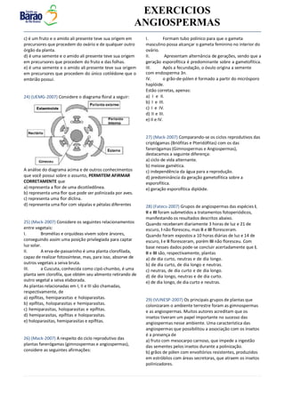v EXERCICIOS
ANGIOSPERMAS
c) é um fruto e o amido ali presente teve sua origem em
precursores que procedem do ovário e de qualquer outro
órgão da planta.
d) é uma semente e o amido ali presente teve sua origem
em precursores que procedem do fruto e das folhas.
e) é uma semente e o amido ali presente teve sua origem
em precursores que procedem do único cotilédone que o
embrião possui.
24) (UEMG-2007) Considere o diagrama floral a seguir:
A análise do diagrama acima e de outros conhecimentos
que você possui sobre o assunto, PERMITEM AFIRMAR
CORRETAMENTE que
a) representa a flor de uma dicotiledônea.
b) representa uma flor que pode ser polinizada por aves.
c) representa uma flor díclina.
d) representa uma flor com sépalas e pétalas diferentes
25) (Mack-2007) Considere os seguintes relacionamentos
entre vegetais:
I. Bromélias e orquídeas vivem sobre árvores,
conseguindo assim uma posição privilegiada para captar
luz solar.
II. A erva-de-passarinho é uma planta clorofilada,
capaz de realizar fotossíntese, mas, para isso, absorve de
outros vegetais a seiva bruta.
III. a Cuscuta, conhecida como cipó-chumbo, é uma
planta sem clorofila, que obtém seu alimento retirando de
outro vegetal a seiva elaborada.
As plantas relacionadas em I, II e III são chamadas,
respectivamente, de
a) epífitas, hemiparasitas e holoparasitas.
b) epífitas, holoparasitas e hemiparasitas.
c) hemiparasitas, holoparasitas e epífitas.
d) hemiparasitas, epífitas e holoparasitas.
e) holoparasitas, hemiparasitas e epífitas.
26) (Mack-2007) A respeito do ciclo reprodutivo das
plantas fanerógamas (gimnospermas e angiospermas),
considere as seguintes afirmações:
I. Formam tubo polínico para que o gameta
masculino possa alcançar o gameta feminino no interior do
ovário.
II. Apresentam alternância de gerações, sendo que a
geração esporofítica é predominante sobre a gametofítica.
III. Após a fecundação, o óvulo origina a semente
com endosperma 3n.
IV. o grão-de-pólen é formado a partir do micrósporo
haplóide.
Estão corretas, apenas:
a) I e II.
b) I e III.
c) I e IV.
d) II e III.
e) II e IV.
27) (Mack-2007) Comparando-se os ciclos reprodutivos das
criptógamas (Briófitas e Pteridófitas) com os das
fanerógamas (Gimnospermas e Angiospermas),
destacamos a seguinte diferença:
a) ciclo de vida alternante.
b) meiose gamética.
c) independência da água para a reprodução.
d) predominância da geração gametofítica sobre a
esporofítica.
e) geração esporofítica diplóide.
28) (Fatecs-2007) Grupos de angiospermas das espécies I,
II e III foram submetidos a tratamentos fotoperiódicos,
manifestando os resultados descritos abaixo.
Quando receberam diariamente 3 horas de luz e 21 de
escuro, I não floresceu, mas II e III floresceram.
Quando foram expostos a 10 horas diárias de luz e 14 de
escuro, I e II floresceram, porém III não floresceu. Com
base nesses dados pode-se concluir acertadamente que I,
II e III são, respectivamente, plantas
a) de dia curto, neutras e de dia longo.
b) de dia curto, de dia longo e neutras.
c) neutras, de dia curto e de dia longo.
d) de dia longo, neutras e de dia curto.
e) de dia longo, de dia curto e neutras.
29) (VUNESP-2007) Os principais grupos de plantas que
colonizaram o ambiente terrestre foram as gimnospermas
e as angiospermas. Muitos autores acreditam que os
insetos tiveram um papel importante no sucesso das
angiospermas nesse ambiente. Uma característica das
angiospermas que possibilitou a associação com os insetos
é a presença de
a) fruto com mesocarpo carnoso, que impede a ingestão
das sementes pelos insetos durante a polinização.
b) grãos de pólen com envoltórios resistentes, produzidos
em estróbilos com áreas secretoras, que atraem os insetos
polinizadores.
 