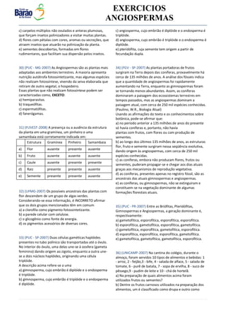 v EXERCICIOS
ANGIOSPERMAS
Estrutura Gramínea Pinheiro Samambaia
a) Flor ausente presente ausente
b) Fruto ausente ausente ausente
c) Caule ausente presente presente
d) Raiz presente presente ausente
e) Semente presente presente ausente
c) carpelos múltiplos não ovulados e anteras plumosas,
que forçam insetos polinizadores a visitar muitas plantas.
d) flores com pétalas com cores, aromas ou secreções, que
atraem insetos que atuarão na polinização da planta.
e) sementes descobertas, formadas em flores
rudimentares, que facilitam sua dispersão pelos insetos.
30) (PUC - MG-2007) As Angiospermas são as plantas mais
adaptadas aos ambientes terrestres. A maioria apresenta
nutrição autótrofa fotossintetizante, mas algumas espécies
não realizam fotossíntese, vivendo da seiva elaborada que
retiram de outro vegetal, o hospedeiro.
Essas plantas que não realizam fotossíntese podem ser
caracterizadas como, EXCETO:
a) hemiparasitas.
b) traqueófitas.
c) espermatófitas.
d) fanerógamas.
31) (FUVEST-2008) A presença ou a ausência da estrutura
da planta em uma gramínea, um pinheiro e uma
samambaia está corretamente indicada em:
32) (UFMG-2007) Os possíveis ancestrais das plantas com
flor descendem de um grupo de algas verdes.
Considerando-se essa informação, é INCORRETO afirmar
que os dois grupos mencionados têm em comum
a) a clorofila como pigmento fotossintetizante.
b) a parede celular com celulose.
c) o glicogênio como fonte de energia.
d) os pigmentos acessórios de diversas cores.
33) (PUC - SP-2007) Duas células gaméticas haplóides
presentes no tubo polínico são transportadas até o óvulo.
No interior do óvulo, uma delas une-se à oosfera (gameta
feminino) dando origem ao zigoto, enquanto a outra une-
se a dois núcleos haplóides, originando uma célula
triplóide.
A descrição acima refere-se a uma
a) gimnosperma, cujo embrião é diplóide e o endosperma
é triplóide.
b) gimnosperma, cujo embrião é triplóide e o endosperma
é diplóide.
c) angiosperma, cujo embrião é diplóide e o endosperma é
triplóide.
d) angiosperma, cujo embrião é triplóide e o endosperma é
diplóide.
e) pteridófita, cuja semente tem origem a partir de
fecundação dupla.
34) (FGV - SP-2007) As plantas portadoras de frutos
surgiram na Terra depois das coníferas, provavelmente há
cerca de 135 milhões de anos. A análise dos fósseis indica
que a quantidade de angiospermas foi rapidamente
aumentando na Terra, enquanto as gimnospermas foram
se tornando menos abundantes. Assim, as coníferas
dominaram a paisagem dos ecossistemas terrestres em
tempos passados, mas as angiospermas dominam a
paisagem atual, com cerca de 250 mil espécies conhecidas.
(Paulino, W.R., Biologia Atual)
Usando as afirmações do texto e os conhecimentos sobre
botânica, pode-se afirmar que:
a) no período anterior a 135 milhões de anos do presente
só havia coníferas e, portanto, não havia
plantas com frutos, com flores ou com produção de
sementes.
b) ao longo dos últimos 135 milhões de anos, as estruturas
flor, fruto e semente surgiram nessa seqüência evolutiva,
dando origem às angiospermas, com cerca de 250 mil
espécies conhecidas.
c) as coníferas, embora não produzam flores, frutos ou
sementes, puderam propagar-se e chegar aos dias atuais
graças aos mecanismos de reprodução vegetativa.
d) as coníferas, presentes apenas no registro fóssil, são as
ancestrais das atuais gimnospermas e angiospermas.
e) as coníferas, ou gimnospermas, não se extinguiram e
constituem-se na vegetação dominante de algumas
formações florestais atuais.
35) (PUC - PR-2007) Entre as Briófitas, Pteridófitas,
Gimnospermas e Angiospermas, a geração dominante é,
respectivamente:
a) gametofítica, esporofítica, esporofítica, esporofítica.
b) esporofítica, gametofítica, esporofítica, gametofítica.
c) gametofítica, esporofítica, gametofítica, esporofítica.
d) esporofítica, esporofítica, esporofítica, gametofítica.
e) gametofítica, gametofítica, gametofítica, esporofítica.
36) (UNICAMP-2007) Na cantina do colégio, durante o
almoço, foram servidos 10 tipos de alimentos e bebidas: 1
- arroz, 2 - feijão,3 - bife, 4 - salada de alface, 5 - salada de
tomate, 6 - purê de batata, 7 - sopa de ervilha, 8 - suco de
pêssego,9 - pudim de leite e 10 - chá de hortelã.
a) Na preparação de quais alimentos acima foram
utilizados frutos ou sementes?
b) Dentre os frutos carnosos utilizados na preparação dos
alimentos, um é classificado como drupa e outro como
 
