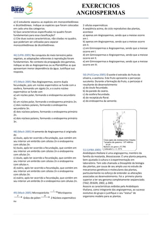 v EXERCICIOS
ANGIOSPERMAS
a) O estudante separou as espécies em monocotiledôneas
e dicotiledôneas. Indique as espécies que foram colocadas
em cada uma das categorias.
b) Que características especificadas no quadro foram
fundamentais para essa classificação?
c) Cite duas outras características, não citadas no quadro,
que poderiam ser utilizadas para separar
monocotiledôneas de dicotiledôneas.
46) (UFRJ-2005) Na conquista do meio terrestre pelos
vegetais, as adaptações referentes à reprodução foram
fundamentais. No contexto da propagação dos gametas,
indique se são as Angiospermas ou as Pteridófitas as que
apresentam menor dependência da água. Justifique sua
resposta.
47) (Mack-2005) Nas Angiospermas, ocorre dupla
fecundação, pois um núcleo espermático se funde com a
oosfera, formando um zigoto 2n, e o outro núcleo
espermático se funde com
a) um núcleo polar, formando o endosperma secundário
2n.
b) um núcleo polar, formando o endosperma primário 2n.
c) dois núcleos polares, formando o endosperma
secundário 3n.
d) dois núcleos polares, formando o endosperma primário
2n.
e) dois núcleos polares, formando o endosperma primário
3n.
48) (Mack-2005) A semente de Angiospermas é originada
do
a) óvulo, após ter ocorrido a fecundação, que contém em
seu interior um embrião com células 2n e endosperma
com células 3n.
b) óvulo, após ter ocorrido a fecundação, que contém em
seu interior um embrião com células 2n e endosperma
com células 2n.
c) óvulo, após ter ocorrido a fecundação, que contém em
seu interior um embrião com células 2n e endosperma
com células n.
d) ovário, após ter ocorrido a fecundação, que contém em
seu interior um embrião com células 2n e endosperma
com células 3n.
e) ovário, após ter ocorrido a fecundação, que contém em
seu interior um embrião 2n e endosperma com células 2n.
49) (Mack-2005) Microsporócito I
Micrósporos
II
 Grãos-de-pólen III
 2 Núcleos espermático
ou
2 células espermáticas
A seqüência acima, do ciclo reprodutivo das plantas,
acontece
a) apenas em Angiospermas, sendo que a meiose ocorre
em I.
b) apenas em Angiospermas, sendo que a meiose ocorre
em II.
c) em Gimnospermas e Angiospermas, sendo que a meiose
ocorre em I.
d) em Gimnospermas e Angiospermas, sendo que a meiose
ocorre em II.
e) em Gimnospermas e Angiospermas, sendo que a meiose
ocorre em III.
50) (PUCCamp-2005) O azeite é extraído do fruto da
oliveira, a azeitona. Este fruto apresenta o pericarpo
suculento. Durante a formação do fruto, o pericarpo é
resultante do desenvolvimento
a) do óvulo fecundado.
b) da parede do ovário.
c) da oosfera fecundada.
d) do receptáculo floral.
e) do endosperma da semente.
51) (UFBA-2005)
Arabidopsis thaliana é uma angiosperma, membro da
família da mostarda, Brassicaceae. É uma planta pequena,
bem ajustada à cultura e à experimentação em
laboratório. Tem sido chamada a Drosophila da biologia
das plantas, por causa de seu amplo uso no estudo de
mecanismos genéticos e moleculares das plantas,
particularmente no esforço de entender as alterações
associadas ao desenvolvimento. Foi a primeira planta
superior a ter seu genoma completamente seqüenciado.
(TAIZ; ZEIGER, 2002, p.340).
Associe as características exibidas pela Arabidopsis
thaliana, como integrante das angiospermas, ao sucesso
evolutivo do grupo e justifique o seu “status” de
organismo modelo para as plantas.
 