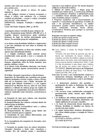 desabou sobre mim com seu peso enorme e calcou aos         casaram-se com mulheres persas. Ele mesmo desposou
pés a minha sorte.                                         a filha do rei Dario III, Estátira;
– Não se devem ofender os deuses. Os golpes                2. Difusão da cultura grega: a língua grega foi
impiedosos                                                 assimilada por muitos povos. A escrita grega substituiu
que eles infligem ensinam os homens arrogantes a           a escrita cuneiforme e demótica. A indumentária grega
chegar à velhice com sabedoria. Eis a primeira             e o mobiliário foram adotados pelos vencidos, bem
condição da felicidade – conclui o corifeu, secundado      como cerimônias, danças e canções;
pelo coro dos velhos tebanos.”                             3. Progresso econômico: com o desenvolvimento do
(SÓFOCLES. Antígone. Tradução e adaptação de               comércio e o renascimento da agricultura. O tráfico da
                                                           seda e da porcelana intensificou-se. As cidades
Cecília
                                                           tornaram-se grandes centros mercantis. Os portos
Casas. São Paulo: Scipione, 2004 , p. 38-39).
                                                           foram      restaurados.     Estradas foram     abertas.
                                                           Levantaram-se fortalezas para proteger as caravanas
A passagem acima é extraída da peça Antígone, do           de mercadores;
poeta e dramaturgo grego Sófocles (496-405 a.C.). A
tragédia clássica caracteriza-se pelas tentativas          Responda com apoio no seguinte código:
humanas de fugir do destino determinado pelos              a) desde que apenas l esteja correta
deuses. Na sociedade grega da Antigüidade,                 b) desde que apenas 2 esteja correta
                                                           c) desde que apenas 3 esteja correta
a) os deuses eram divindades infalíveis e onipresentes     d) desde que todas estejam corretas
e, por isso, detinham em suas mãos os destinos da          e) desde que todas estejam erradas
Humanidade.
b) Zeus era equivalente ao Deus dos cristãos, tendo        10) Leia, abaixo, o trecho da Oração Fúnebre de
apenas uma denominação distinta.                               Péricles.
c) a religião estabelecia rígido controle moral,               “Vivemos sob uma forma de governo que não se
considerando como pecado o sexo e o consumo de                 baseia nas instituições de nossos vizinhos; ao
vinho.                                                         contrário, servimos de modelo a alguns ao invés de
d) os deuses eram imagens projetadas dos próprios              imitar outros. Seu nome, como tudo depende não de
homens, adquirindo, além da forma humana, suas                 poucos mas da maioria, é democracia. Nela [...] não
paixões, defeitos e vícios.                                    é o fato de pertencer a uma classe, mas o mérito,
e) os deuses eram divindades abstratas, sem forma              que dá acesso aos postos mais honrosos [...]”
definida, possuindo apenas características morais e            TUCÍDIDES. História da Guerra do Peloponeso,
espirituais.                                                   Tradução de Mário da Gama Kury. 3 ed. Brasília:
‘                                                              Editora da UNB, 1987, p. 98.
8) O filme Alexandre representou a vida do famoso          Com base no texto e nos conhecimentos relativos à
imperador da Macedônia que constituiu um grande                democracia ateniense, identifique com V a(s)
império, incluindo a Grécia, o Egito, a Síria, a Pérsia,       afirmativa(s) verdadeira(s) e com F, a(s) falsa(s):
indo até as fronteiras com a Índia. Alexandre foi
educado pelo filósofo Aristóteles e o seu registro         ( ) A democracia ateniense não permitia a
memorável na História deve-se, além de seus feitos             participação de todos os habitantes da cidade,
militares, à difusão da cultura grega nas regiões do           abrindo-a apenas aos cidadãos do sexo
Oriente por ele conquistadas. Esse processo histórico-         masculino.
cultural, conhecido como helenismo, caracterizou-se        ( ) Os escravos eram considerados estrangeiros,
pelo(a)                                                        permanecendo assim, mesmo após obtida a
                                                               liberdade.
a) formação de uma nova cultura, sem elementos             ( ) As mulheres não tinham participação política,
culturais gregos nem orientais.                                ficando limitadas às atividades domésticas, sob
b) desaparecimento das culturas orientais diante da            rígida vigilância de seus pais e maridos.
cultura grega ou helênica.                                 ( ) As bases da democracia foram lançadas por
c) conflito cultural irreconciliável entre a cultura           Drácon, dividindo os cidadãos em classes, de
grega e as culturas orientais.                                 acordo com suas rendas.
d) desaparecimento da cultura grega diante das             ( ) O regime democrático ateniense disseminou-se
culturas orientais (persa e egípcia).                          por várias cidades gregas, a exemplo de Tebas e
e) constituição de uma cultura diferenciada, com               Corinto.
elementos gregos e orientais.                              A seqüência correta é:
                                                               a) VVVFF c) VFVFV e) FFVVV
9) As conseqüências das conquistas de Alexandre, entre         b) VVFFF d) FVVVF
outras, foram:

1. Formação de grandes focos da cultura helenística:       11) Leia os textos que se seguem:
Alexandre fomentou a fusão entre vencedores e
vencidos. Dez mil soldados gregos e macedônicos
 