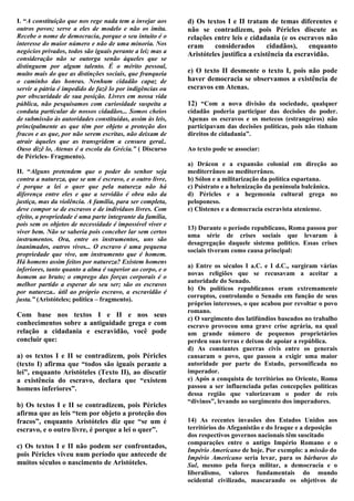 I. “A constituição que nos rege nada tem a invejar aos     d) Os textos I e II tratam de temas diferentes e
outros povos; serve a eles de modelo e não os imita.       não se contradizem, pois Péricles discute as
Recebe o nome de democracia, porque o seu intuito é o      relações entre leis e cidadania (e os escravos não
interesse do maior número e não de uma minoria. Nos        eram     considerados        cidadãos),    enquanto
negócios privados, todos são iguais perante a lei; mas a   Aristóteles justifica a existência da escravidão.
consideração não se outorga senão àqueles que se
distinguem por algum talento. É o mérito pessoal,
muito mais do que as distinções sociais, que franqueia     e) O texto II desmente o texto I, pois não pode
o caminho das honras. Nenhum cidadão capaz de              haver democracia se observamos a existência de
servir a pátria é impedido de fazê lo por indigências ou   escravos em Atenas.
por obscuridade de sua posição. Livres em nossa vida
pública, não pesquisamos com curiosidade suspeita a        12) “Com a nova divisão da sociedade, qualquer
conduta particular de nossos cidadãos... Somos cheios      cidadão poderia participar das decisões do poder.
de submissão às autoridades constituídas, assim às leis,   Apenas os escravos e os metecos (estrangeiros) não
principalmente as que têm por objeto a proteção dos        participavam das decisões políticas, pois não tinham
fracos e as que, por não serem escritas, não deixam de     direitos de cidadania”.
atrair àqueles que as transgridem a censura geral..
Ouso dizê lo, Atenas é a escola da Grécia.” ( Discurso     Ao texto pode se associar:
de Péricles- Fragmento).
                                                           a) Drácon e a expansão colonial em direção ao
II. “Alguns pretendem que o poder do senhor seja           mediterrâneo ao mediterrâneo.
contra a natureza, que se um é escravo, e o outro livre,   b) Sólon e a militarização da política espartana.
é porque a lei o quer que pela natureza não há             c) Psístrato e a helenização da península balcânica.
diferença entre eles e que a servidão é obra não da        d) Péricles e a hegemonia cultural grega no
justiça, mas da violência. A família, para ser completa,   peloponeso.
deve compor se de escravos e de indivíduos livres. Com     e) Clístenes e a democracia escravista ateniense.
efeito, a propriedade é uma parte integrante da família,
pois sem os objetos de necessidade é impossível viver e
                                                           13) Durante o período republicano, Roma passou por
viver bem. Não se saberia pois conceber lar sem certos
                                                           uma série de crises sociais que levaram à
instrumentos. Ora, entre os instrumentos, uns são
                                                           desagregação daquele sistema político. Essas crises
inanimados, outros vivos... O escravo é uma pequena
                                                           sociais tiveram como causa principal:
propriedade que vive, um instrumento que é homem.
Há homens assim feitos por natureza? Existem homens
                                                           a) Entre os séculos I a.C. e I d.C., surgiram várias
inferiores, tanto quanto a alma é superior ao corpo, e o
                                                           novas religiões que se recusavam a aceitar a
homem ao bruto; o emprego das forças corporais é o
                                                           autoridade do Senado.
melhor partido a esperar do seu ser; são os escravos
                                                           b) Os políticos republicanos eram extremamente
por natureza.. útil ao próprio escravo, a escravidão é
                                                           corruptos, controlando o Senado em função de seus
justa.” (Aristóteles; política – fragmento).
                                                           próprios interesses, o que acabou por revoltar o povo
                                                           romano.
Com base nos textos I e II e nos seus
                                                           c) O surgimento dos latifúndios baseados no trabalho
conhecimentos sobre a antiguidade grega e com              escravo provocou uma grave crise agrária, na qual
relação a cidadania e escravidão, você pode                um grande número de pequenos proprietários
concluir que:                                              perdeu suas terras e deixou de apoiar a república.
                                                           d) As constantes guerras civis entre os generais
a) os textos I e II se contradizem, pois Péricles          cansaram o povo, que passou a exigir uma maior
(texto I) afirma que “todos são iguais perante a           autoridade por parte do Estado, personificada no
lei”, enquanto Aristóteles (Texto II), ao discutir         imperador.
a existência do escravo, declara que “existem              e) Após a conquista de territórios no Oriente, Roma
homens inferiores”.                                        passou a ser influenciada pelas concepções políticas
                                                           dessa região que valorizavam o poder de reis
                                                           “divinos”, levando ao surgimento dos imperadores.
b) Os textos I e II se contradizem, pois Péricles
afirma que as leis “tem por objeto a proteção dos
fracos”, enquanto Aristóteles diz que “se um é             14) As recentes invasões dos Estados Unidos aos
escravo, e o outro livre, é porque a lei o quer”.          territórios do Afeganistão e do Iraque e a deposição
                                                           dos respectivos governos nacionais têm suscitado
                                                           comparações entre o antigo Império Romano e o
c) Os textos I e II não podem ser confrontados,
                                                           Império Americano de hoje. Por exemplo: a missão do
pois Péricles viveu num período que antecede de            Império Americano seria levar, para os bárbaros do
muitos séculos o nascimento de Aristóteles.                Sul, mesmo pela força militar, a democracia e o
                                                           liberalismo, valores fundamentais do mundo
                                                           ocidental civilizado, mascarando os objetivos de
 