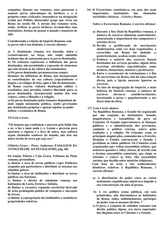 conquista. Quanto aos romanos, estes passaram a           16) O Escravismo constituiu-se em uma das mais
nomear povos nãoromanos de bárbaros e a si                    importantes     instituições    das   chamadas
próprios como civilizados, baseando-se na designação          sociedades clássicas – Grécia e Roma.
criada por Políbio, historiador grego que viveu em
Roma no século III. A missão dos romanos seria,               Sobre o Escravismo Romano, é correto afirmar:
então, civilizar os povos bárbaros, levando-lhes suas
instituições, formas de pensar o mundo e maneiras de          a) Durante a fase final da República romana, o
agir.                                                            número de escravos diminuiu sensivelmente,
                                                                 aumentando a importância dos camponeses e
Considerando a relação do Império Romano com                     artesãos livres.
os povos sob o seu domínio, é correto afirmar:                b) Devido à proliferação de movimentos
                                                                 abolicionistas cada vez mais organizados, a
a) A dominação romana era baseada, única e                       escravidão em Roma foi abalada e,
exclusivamente, na força, não sendo admitido                     posteriormente, acabou sendo extinta.
nenhum tipo de autonomia para os povos dominados.             c) Embora a maioria dos escravos fossem
b) Os romanos rejeitavam a influência dos povos                  destinados aos serviços pesados, alguns deles
dominados, não permitindo a expressão de elementos               exerciam atividades especializadas, como
que não fossem os da cultura dos dominantes.                     médicos, dançarinos, músicos e professores.
c) Os povos dominados permaneceram sempre                     d) Entre o crescimento do cristianismo e o fim
distantes da influência de Roma, não incorporando                do escravismo em Roma, não há uma relação
as contribuições da sua cultura (especialmente a                 direta, pois a Igreja nascente ignorou os
língua e os códigos de leis), após o fim da dominação.           escravos.
d) Roma exercia violenta dominação militar e                  e) Na fase de desagregação do Império, a mais
econômica, mas permitia relativa liberdade para os               belicosa da história romana, o número de
povos dominados, incorporando muitos dos seus                    escravos     elevou-se    consideravelmente,
valores, como a filosofia e a religião.                          barateando o preço e popularizando o uso
e) Os povos dominados pelos romanos dispunham da                 dessa mão-de-obra.
mais ampla autonomia política, sendo governados
por instituições próprias e apenas sujeitos ao poder      17) Leia o texto abaixo:
militar e econômico de Roma.                                  Na República Romana, o Estado foi organizado
                                                              por um conjunto de instituições: Senado,
15) Leia o texto:                                             magistraturas e Assembléias do povo ou
                                                              Comícios. O Senado supervisionava as finanças
"Os homens que combatem e morrem pela Itália têm              públicas e a administração das províncias,
o ar, a luz e mais nada (...). Lutam e perecem para           conduzia a política externa, zelava pelas
sustentar a riqueza e o luxo de outro, mas embora             tradições e a religião. Os Cônsules eram os
sejam chamados senhores do mundo, não têm um                  principais magistrados, comandavam o Exército,
único torrão de terra que seja seu."                          dirigiam o Estado, convocavam o Senado e
                                                              presidiam os cultos públicos. Os Comícios eram
(Tibério Graco - Perry Anderson, PASSAGEM DA                  organizados por: tribos (assembléia tributa, que
ANTIGÜIDADE AO FEUDALISMO, pág. 60)                           nomeava questões e edis); classes, de acordo com
                                                              a fortuna (assembléia centuriata, que elegia os
Os irmãos Tibério e Caio Graco, Tribunos da Plebe             cônsules e votava as leis); clãs (assembléia
romana, pretendiam:                                           curiata, que decidia sobre matérias religiosas).
a) limitar a área de terras públicas (Ager Publicus)         Com base no texto e nos conhecimentos
ocupadas por particulares e distribuir as mesmas aos          históricos relativos à República Romana, é
cidadãos pobres.                                              correto afirmar:
b) limitar a área de latifúndios e distribuir as terras
públicas aos Patrícios.                                       a) A distribuição do poder entre as várias
c) limitar o direito de cidadania romana aos                     instituições republicanas objetivava impedir a
habitantes do Lácio, Etrúria e Sabínia.                          sua concentração em uma só pessoa.
d) limitar a excessiva expansão territorial derivada
de urna prolongada política de conquista e anexação            b) A res publica (coisa pública), em seus
de terras.                                                       primórdios, não discriminava os habitantes
e) limitar a expropriação dos latifúndios e estabelecer          de Roma, todos, indistintamente, partícipes
propriedades coletivas.                                          do poder com os mesmos direitos. 7
                                                              c) O povo, o conjunto de cidadãos romanos sem
                                                                 direito político algum, era mero espectador
                                                                 das disputas entre os Cônsules e o Senado.
 