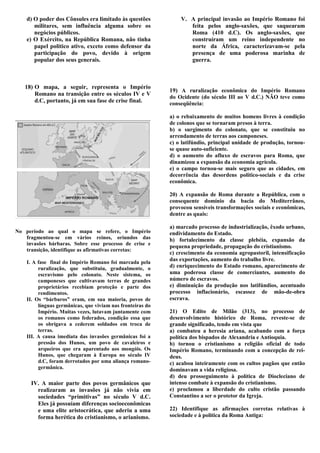 d) O poder dos Cônsules era limitado às questões            V. A principal invasão ao Império Romano foi
       militares, sem influência alguma sobre os                   feita pelos anglo-saxões, que saquearam
       negócios públicos.                                          Roma (410 d.C). Os anglo-saxões, que
    e) O Exército, na República Romana, não tinha                  construíram um reino independente no
       papel político ativo, exceto como defensor da               norte da África, caracterizavam-se pela
       participação do povo, devido à origem                       presença de uma poderosa marinha de
       popular dos seus generais.                                  guerra.



   18) O mapa, a seguir, representa o Império
                                                            19) A ruralização econômica do Império Romano
       Romano na transição entre os séculos IV e V
                                                            do Ocidente (do século III ao V d.C.) NÃO teve como
       d.C, portanto, já em sua fase de crise final.        conseqüência:

                                                            a) o rebaixamento de muitos homens livres à condição
                                                            de colonos que se tornaram presos à terra.
                                                            b) o surgimento do colonato, que se constituiu no
                                                            arrendamento de terras aos camponeses.
                                                            c) o latifúndio, principal unidade de produção, tornou-
                                                            se quase auto-suficiente.
                                                            d) o aumento do afluxo de escravos para Roma, que
                                                            dinamizou a expansão da economia agrícola.
                                                            e) o campo tornou-se mais seguro que as cidades, em
                                                            decorrência das desordens político-sociais e da crise
                                                            econômica.

                                                            20) A expansão de Roma durante a República, com o
                                                            consequente domínio da bacia do Mediterrâneo,
                                                            provocou sensíveis transformações sociais e econômicas,
                                                            dentre as quais:

                                                            a) marcado processo de industrialização, êxodo urbano,
No período ao qual o mapa se refere, o Império              endividamento do Estado.
   fragmentou-se em vários reinos, oriundos das             b) fortalecimento da classe plebéia, expansão da
   invasões bárbaras. Sobre esse processo de crise e
                                                            pequena propriedade, propagação do cristianismo.
   transição, identifique as afirmativas corretas:
                                                            c) crescimento da economia agropastoril, intensificação
    I. A fase final do Império Romano foi marcada pela
                                                            das exportações, aumento do trabalho livre.
         ruralização, que substituiu, gradualmente, o       d) enriquecimento do Estado romano, aparecimento de
         escravismo pelo colonato. Neste sistema, os        uma poderosa classe de comerciantes, aumento do
         camponeses que cultivavam terras de grandes        número de escravos.
         proprietários recebiam proteção e parte dos        e) diminuição da produção nos latifúndios, acentuado
         rendimentos.                                       processo inflacionário, escassez de mão-de-obra
    II. Os “bárbaros” eram, em sua maioria, povos de        escrava.
         línguas germânicas, que viviam nas fronteiras do
         Império. Muitas vezes, lutavam juntamente com      21) O Edito de Milão (313), no processo de
         os romanos como federados, condição essa que       desenvolvimento histórico de Roma, reveste-se de
         os obrigava a cederem soldados em troca de         grande significado, tendo em vista que
         terras.                                            a) combateu a heresia ariana, acabando com a força
    III. A causa imediata das invasões germânicas foi a     política dos bispados de Alexandria e Antioquia.
         pressão dos Hunos, um povo de cavaleiros e         b) tornou o cristianismo a religião oficial de todo
         arqueiros que era aparentado aos mongóis. Os       Império Romano, terminando com a concepção de rei-
         Hunos, que chegaram à Europa no século IV          deus.
         d.C, foram derrotados por uma aliança romano-      c) acabou inteiramente com os cultos pagãos que então
         germânica.                                         dominavam a vida religiosa.
                                                            d) deu prosseguimento à política de Diocleciano de
      IV. A maior parte dos povos germânicos que            intenso combate à expansão do cristianismo.
        realizaram as invasões já não vivia em              e) proclamou a liberdade do culto cristão passando
        sociedades “primitivas” no século V d.C.            Constantino a ser o protetor da Igreja.
        Eles já possuíam diferenças socioeconômicas
        e uma elite aristocrática, que aderiu a uma         22) Identifique as afirmações corretas relativas à
        forma herética do cristianismo, o arianismo.        sociedade e à política da Roma Antiga:
 