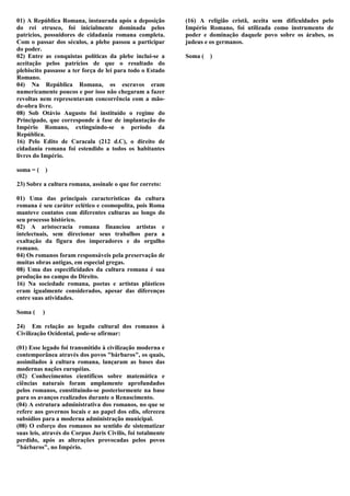 01) A República Romana, instaurada após a deposição          (16) A religião cristã, aceita sem dificuldades pelo
do rei etrusco, foi inicialmente dominada pelos              Império Romano, foi utilizada como instrumento de
patrícios, possuidores de cidadania romana completa.         poder e dominação daquele povo sobre os árabes, os
Com o passar dos séculos, a plebe passou a participar        judeus e os germanos.
do poder.
02) Entre as conquistas políticas da plebe inclui-se a       Soma ( )
aceitação pelos patrícios de que o resultado do
plebiscito passasse a ter força de lei para todo o Estado
Romano.
04) Na República Romana, os escravos eram
numericamente poucos e por isso não chegaram a fazer
revoltas nem representavam concorrência com a mão-
de-obra livre.
08) Sob Otávio Augusto foi instituído o regime do
Principado, que corresponde à fase de implantação do
Império Romano, extinguindo-se o período da
República.
16) Pelo Edito de Caracala (212 d.C), o direito de
cidadania romana foi estendido a todos os habitantes
livres do Império.

soma = ( )

23) Sobre a cultura romana, assinale o que for correto:

01) Uma das principais características da cultura
romana é seu caráter eclético e cosmopolita, pois Roma
manteve contatos com diferentes culturas ao longo do
seu processo histórico.
02) A aristocracia romana financiou artistas e
intelectuais, sem direcionar seus trabalhos para a
exaltação da figura dos imperadores e do orgulho
romano.
04) Os romanos foram responsáveis pela preservação de
muitas obras antigas, em especial gregas.
08) Uma das especificidades da cultura romana é sua
produção no campo do Direito.
16) Na sociedade romana, poetas e artistas plásticos
eram igualmente considerados, apesar das diferenças
entre suas atividades.

Soma (    )

24) Em relação ao legado cultural dos romanos à
Civilização Ocidental, pode-se afirmar:

(01) Esse legado foi transmitido à civilização moderna e
contemporânea através dos povos "bárbaros", os quais,
assimilados à cultura romana, lançaram as bases das
modernas nações européias.
(02) Conhecimentos científicos sobre matemática e
ciências naturais foram amplamente aprofundados
pelos romanos, constituindo-se posteriormente na base
para os avanços realizados durante o Renascimento.
(04) A estrutura administrativa dos romanos, no que se
refere aos governos locais e ao papel dos edis, ofereceu
subsídios para a moderna administração municipal.
(08) O esforço dos romanos no sentido de sistematizar
suas leis, através do Corpus Juris Civilis, foi totalmente
perdido, após as alterações provocadas pelos povos
"bárbaros", no Império.
 