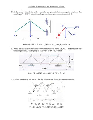 Exercícios de Resistência dos Materiais A - Área 1
25) As barras da treliça abaixo estão conectadas por pinos, inclusive nos apoios exteriores. Para
uma força (P = 10 kN) determine as forças nas barras que se encontram no nó B.
Resp.: F1 = 16,7 kN; F2 = 10,0 kN; F4 = 33,3 kN; F3 = 40,0 kN
26) Para a treliça ilustrada na figura determine forças nas barras GB, GC e GH indicando se é
uma compressão (C) ou tração (T). Fazer P1 = 75 kN e P2 = 45 kN
Resp.: GB = -85 kN; GH = 48,8 kN; GC = 12,5 kN
27) Calcular os esforços nas barras I, J e K e indicar se são de tração ou de compressão.
VA = 1,8 kN ; HA = 9,4 kN; VB = - 0,7 kN
FI = 4,2 kN (T); FJ = 8,2 kN (C); FK = 6,3 kN
 