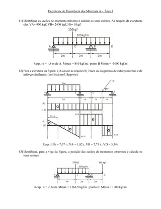 Exercícios de Resistência dos Materiais A - Área 1
11) Identifique as seções de momento máximo e calcule os seus valores. As reações da estruturas
são; VA= 900 kgf, VB= 2400 kgf, Hb= 0 kgf.
Resp.: x = 1,8 m de A Mmax = 810 kgf.m; ponto B Mmin = -1000 kgf.m
12) Para a estrutura da figura: a) Calcule as reações b) Trace os diagramas de esforço normal e de
esforço cisalhante. (ver lista prof. Segovia)
Resp.: HÁ = 7,07 t ; VA = 1,82 t; VB = 7,71 t ; VD = 3,54 t
13) Identifique, para a viga da figura, a posição das seções de momentos extremos e calcule os
seus valores.
Resp.: x = 2,34 m Mmax = 1368,9 kgf.m ; ponto B Mmin = 1000 kgf.m
 