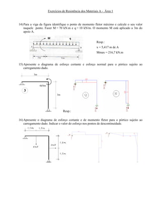 Exercícios de Resistência dos Materiais A - Área 1
14) Para a viga da figura identifique o ponto de momento fletor máximo e calcule o seu valor
naquele ponto. Fazer M = 70 kN.m e q = 10 kN/m. O momento M está aplicado a 3m do
apoio A.
Resp.:
x = 5,417 m de A
Mmax = 216,7 kN.m
15) Apresente o diagrama de esforço cortante e esforço normal para o pórtico sujeito ao
carregamento dado.
3
3m
3m
6kNm
Resp.:
16) Apresente o diagrama de esforço cortante e de momento fletor para o pórtico sujeito ao
carregamento dado. Indicar o valor do esforço nos pontos de descontinuidade.
 