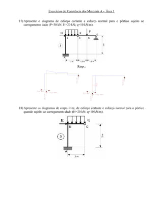 Exercícios de Resistência dos Materiais A - Área 1
17) Apresente o diagrama de esforço cortante e esforço normal para o pórtico sujeito ao
carregamento dado (P=30 kN; H=20 kN; q=10 kN/m).
3
PqH
Resp.:
18) Apresente os diagramas de corpo livre, de esforço cortante e esforço normal para o pórtico
quando sujeito ao carregamento dado (H=20 kN; q=10 kN/m).
 