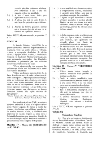 verdade são dois problemas distintos,                1. (   ) A arte neoclássica trazia um tom calmo
         pois determinar o que é arte nos                              e completamente racional, enfatizando
         capacita avaliar sua qualidade.                               o desenho com linhas, sem que se
2. (   ) A arte é uma forma única para                                 percebesse vestígios das pinceladas.
         representar nosso cotidiano.                         2. (   ) “ Agora se quer heroísmo e virtudes
3. (   ) A arte de hoje está em torno de nós. A                        cívicas”, assinalou o escritor alemão
         arte, hoje, faz parte do nosso cotidiano.                     Goethe. A arte neoclássica era séria,
                                                                       ilustrando temas da história antiga ou
4. (   ) Através da história podemos afirmar                           da mitologia, em vez das frívolas cenas
         que o homem exigiu da arte que ela se                         de festa rococó.
         tornasse um espelho da natureza.
Leia o TEXTO VI para responder as questões 17                 3. (   ) A linha mestra do estilo neoclássico era
e 18.                                                                  dada por figuras severas, desenhadas
                                                                       com exatidão, que apareciam em
TEXTO VI                                                               segundo plano, com ilusão de
        O filósofo Voltaire (1694-1778) foi o                          profundidade dos relevos romanos.
grande defensor da liberdade de pensamento e da               4. (   ) O neoclassicismo foi um fenômeno
tolerância. Com seu estilo irônico e vibrante,                         francês. Esse estilo derivou da ruptura
criticou a monarquia absolutista de direito                            de seus antecessores. Os neoclássicos
divino, a Igreja Católica, o clero, a intolerância                     queriam que a arte fosse mais
religiosa e o fanatismo. Afirmava ser necessária                       substancial, não inteiramente delicada a
uma monarquia respeitadora das liberdades                              captar um momento passageiro. Sua
individuais e governada por um soberano                                principal temática era a vida noturna,
esclarecido pela filosofia das luzes.                                  naturezas-mortas e auto retratos.
        “ Posso não concordar com nenhuma das                 Questão 18 – Marque (V) VERDADEIRO
palavras que dizeis, mas defenderei até a morte               ou (F) FALSO:
vosso direito de dize-la.”                                    1. ( ) Valores como ordem, intuição e
        “ Não é aos homens que me dirijo, é a ti,                      emoção nortearam todo período da
Deus de todos os seres, de todos os homens e de                        estética neoclássica.
todos os tempos (...). Que as pequenas diferenças             2. ( ) Sendo a cultura neoclássica uma
entre as vestimentas que cobrem nossos fracos                          cultura teocêntrica pode-se afirmar que
corpos, entre nossos costumes ridículos, entre                         a arte dessa época é, na sua maior
todas as nossas leis imperfeitas, entre todas as                       parte, uma arte com função religiosa.
nossas opiniões insensatas (...) que todas essas              3. ( ) Segundo o pensamento neoclássico, o
pequenas nuances que distinguem os átomos                              belo é praticamente inatingível, pois
chamados homens não sejam motivos de                                   não está na natureza, mas sim no
perseguição.”                                                          espírito do homem.
Voltaire, Tratado sobre a Tolerância, 1763, in Histore, 3º.
                                                              4. ( ) A estética neoclássica retomou as
            Collection J. Monnier, Paris: F. Nathan, 1966.
                                                                       técnicas      barrocas:     iluminação,
        Em meados do século XVII, pensadores                           diagonal, cores intensas e temática
europeus exaltaram a razão e o espírito crítico                        mitológica.
como “luzes” capazes de clarear a mente das                   Leia o TEXTO VII para responder as questões
pessoas e de eliminar a escuridão da ignorância e             19 e 20.
da miséria humana. Assim, o Neoclassicismo                    TEXTO VII
expressou os valores próprios de uma nova e
                                                                      Modernismo Brasileiro
fortalecida burguesia, que assumia a direção da
sociedade européia após a Revolução Francesa e                       (...) Essa arte nova aparece inicialmente
principalmente com o império de Napoleão.                     através da atividade crítica e literária de Oswald
                                                              de Andrade, Menotti del Picchia, Mário de
Questão 17 – Marque (V) VERDADEIRO                            Andrade e alguns outros artistas que vão se
ou (F) FALSO:                                                 conscientizando do tempo em que vivem.
                                                              Oswald de Andrade, já em 1912, começa a falar
                                                              dos Manifestos Futuristas, de Marinetti, que
 