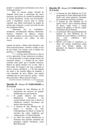 propõe “o compromisso da literatura com a nova          Questão 20 - Marque (V) VERDADEIRO ou
civilização técnica.”                                   (F) FALSO:
        Mas, ao mesmo tempo, Oswald de
                                                        1. (   ) A Semana de Arte Moderna de 22 foi
Andrade alerta para a valorização das raízes
                                                                 inaugurada no Teatro Municipal de São
nacionais, que devem ser o ponto de partida para                 Paulo com várias palestras, ilustradas
os artistas brasileiros. Assim, cria movimentos,                 por comentários musicais e poemas.
como o Pau-Brasil, escreve para os jornais              2. (   ) A Semana de Arte Moderna de 22
expondo suas idéias renovadoras de grupos de                     queria “mexer” com a estrutura cultural
artistas que começam a se unir em torno de uma                   da época, sendo assim, a reação
nova proposta estética.                                          negativa do público se iniciou a partir
        “Queremos       luz,  ar,    ventiladores,               do primeiro dia da Semana.
aeroplanos, reivindicações obreiras, idealismos,        3. (   ) As principais obras que participaram da
motores, chaminés de fábricas, sangue,                           Semana de Arte Moderna de 22
velocidade, sonhos, na nossa Arte! E que o ruído                 abordavam temas bíblicos e históricos,
de um automóvel, nos trilhos de dois                             mas       com       influência     pós-
versos,                                                          impressionistas.
                                                        4. (   ) Mesmo com todos os manifestos, as
                                                                 obras dos artistas modernistas ainda
espante da poesia o último deus homérico, que                    eram sem dúvida, ligadas aos
ficou anacronicamente a dormir e sonhar, na era                  princípios da Imperial Academia de
do jazz band e do cinema, com as flautas dos                     Belas-Artes.
pastores (...)” Menotti Del Picchia
         “ (...) A pouca gente interessava o que eu
ia ler e apresentar. O que interessava era patear.
(...) Eu me levantei e o teatro estrugiu numa vaia
irracional infame.. (...) Esperei de pé, calmo,
sorrindo como pude, que o barulho serenasse.
Depois de alguns minutos isso se deu. Abri a
boca então. Ia começar a ler, mas a pateada se
elevou, imensa, proibitiva. (...) No fim quando
me sentei e me sucedeu Mário de Andrade, a
vaia estrondou de novo. Mário, com aquela
santidade que às vezes marcava, gritou: ‘ Assim
não recito mais’! Houve grossas risadas”.
   Oswald de Andrade relembrando os acontecimentos de
                                          15/02/1922.
Questão 19 - Marque (V) VERDADEIRO ou
(F) FALSO:
1. ( ) A Semana de Arte Moderna de 22
       representou um universo de grandes
       modificações na arte brasileira.
2. ( ) O grande objetivo dos artistas
       Modernistas         brasileiros    era
       exclusivamente trazer para o Brasil as
       influências estéticas inovadoras dos
       artistas norte-americanos.
3. ( ) A Semana de Arte Moderna de 22
       marca      o     advento      da  Arte
       Contemporânea no Brasil e é ponto de
       encontro das várias tendências que
       vinham desde a 1ª Guerra Mundial.
4. ( ) As idéias dos artistas Modernistas se
       firmaram num primeiro momento nas
       principais capitais brasileiras, como
       Belo Horizonte.
 