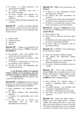 a) Os braços e a cabeça passaram a ser            Questão 10 – NÃO é uma característica dos
   representados levantados.                      Afrescos:
b) As estátuas masculinas eram nuas e
   buscavam movimento.                            a ) O afresco era uma manifestação artística
c) Os temas variaram pela primeira vez:               mais barata que o mosaico.
   aparece o erotismo e o realismo nas            b ) Os afrescos não eram encontrados nos
   esculturas.                                        mosteiros
d) O feio e a velhice decrépita desaparecem das   c ) As características básicas das representações
   esculturas.                                        em afrescos eram as mesmas do mosaico.
                                                  d ) Os afrescos, ao contrário dos mosaicos, eram
                                                      muito encontrados nas províncias pobres.
Questão 07 - A técnica de pintura utilizada
pelos romanos recebia seu nome em relação ao      Questão 11 – Quanto às Iluminuras assinale
processo que era usado na sua composição. Que     o único item que NÃO representa uma de suas
técnica era esta?                                 características::
                                                  a) Eram copiadas à mão.
                                                  b) Assim como os Afrescos eram feitas pelos
a)   Pintura a Óleo                                  monges.
b)   Técnica em gesso                             c) A Iluminura é uma intervenção artística feita
c)   Encáustica                                      no inicio de cada capitulo da bíblia.
d)   Afresco                                      d) Os temas usados nas iluminuras eram de
                                                     personagens bíblicos
Questão 08 - Quanto as características da
pintura românica marque a ÚNICA alternativa       Questão 12 – O ÍCONE é outra manifestação
INCORRETA:                                        da Arte Bizantina. Analise:
a) Os principais santos eram pintados bem         a) Ícone vem do grego e significa imagem.
   menores do que as pessoas comuns.              b) São quadros que representam figuras
b) Cristo era representado com braços e mão          sagradas.
   exagerados.                                    c) Suas características de representação são
c) O exagero da representação de Cristo era          diferentes da figura do mosaico.
   para acentuar o ato de abençoar.               d) Os motivos de temas encontrados eram aves
d) Os olhos de Cristo são arregalados, para          e florais.
   enfatizar que tudo vê.
                                                  Questão 13 – Como todo movimento o
       A arte Bizantina utiliza-se de algumas
                                                  período Gótico tem na arquitetura um de seus
técnicas artísticas na sua produção, entre elas
                                                  grandes representantes. Analise e julgue os itens
a pintura em afrescos, mosaicos e iluminuras.
                                                  a baixo marcando a ÚNICA alternativa
       Nas questões 09, 10 e 11 marque o que
                                                  CORRETA sobre a arquitetura gótica.
se pede em cada uma delas.

Questão 09 – O Mosaico Bizantino é uma das        a) Bem diferente dos edifícios baixos e
técnicas mais peculiares deste período. Quanto       pesados, a arquitetura gótica é esbelta e
ao mosaico assinale a alternativa FALSA:             muito alta.
                                                  b) Os prédios passam a ser decorados com
a ) Eram produzidos com diminutas pedras             inspiração na Antiguidade Clássica.
    preciosas.                                    c) Os capitéis e colunas marcam este período.
b ) As figuras humanas eram apresentadas          d) Pela altura suas paredes eram de enorme
    chapadas.                                        espessura.
c ) As pessoas são representadas com a face
    ovalada.                                      Questão 14 - Desde que Roma adotou a
d ) A altura com que as pessoas são               religião cristã como religião oficial, o homem
    representadas   não     era  um    fator      europeu viveu apenas para Deus e a arte servia
    preponderante nos mosaicos                    como veículo para afirmar sua crença. No século
                                                  XIV houve muito progresso na arte, na literatura
                                                  e na ciência e o homem voltou-se para si mesmo,
 
