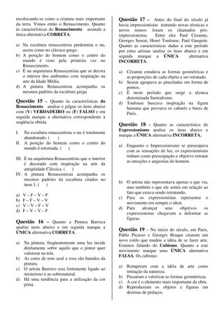 recolocando-se como a criatura mais importante       Questão 17 – Antes do final do século já
da terra. Vimos então o Renascimento. Quanto         havia impressionistas tentando novas técnicas e
às características do Renascimento assinale a        novos rumos: foram os chamados pós-
única alternativa CORRETA:                           impressionistas.    Entre eles Paul Cézanne,
                                                     Georges Seurat, Henri Toulouse, Paul Gauguin.
a) Na escultura renascentista predomina o nu,        Quanto as características dadas a este período
   assim como no clássico grego.                     por estes artistas analise os itens abaixo e em
b) A posição do homem como o centro do               seguida marque a ÚNICA                alternativa
   mundo é visto pela primeira vez no                INCORRETA.
   Renascimento.
c) É na arquitetura Renascentista que se decora      a) Cézanne estudava as formas geométricas e
   o interior dos ambientes com inspiração na           as proporções de cada objeto a ser retratado.
   arte da Idade Média.                              b) Seurat agrupava as pinceladas em forma de
d) A pintura Renascentista acompanha os                 pontos.
   mesmos padrões da escultura grega                 c) É neste período que surge a técnica
                                                        denominada Surrealismo.
Questão 15 -. Quanto às características do           d) Toulouse buscava inspiração na figura
Renascimento analise e julgue os itens abaixo           humana que povoava os cabarés e bares de
com (V) VERDADEIRO ou (F) FALSO e em                    Paris.
seguida marque a alternativa correspondente à
seqüência obtida.
                                                     Questão 18 - Quanto as característica do
                                                     Expressionismo analise os itens abaixo e
I.  Na escultura renascentista o nu é totalmente
                                                     marque a ÚNICA alternativa INCORRETA.
    abandonado. (     )
II. A posição do homem como o centro do
                                                     a)   Enquanto o Impressionismo se preocupava
    mundo é retomada. ( )
                                                          com as sensações de luz, os expressionistas
                                                          tinham como preocupação e objetivo retratar
III. É na arquitetura Renascentista que o interior
                                                          as emoções e angustias do homem.
     é decorado com inspiração na arte da
     antigüidade Clássica. (  )
IV. A pintura Renascentista acompanha os
     mesmos padrões da escultura citados no
                                                     b) O artista não representava apenas o que via,
     item 1. ( )
                                                        mas também o que ele sentia em relação ao
                                                        fato que estava sendo retratando.
a)   V–F–V–F
                                                     c) Para os expressionistas representar o
b)   F–F–V–V
                                                        movimento era sempre o ideal.
c)   V–V–F–V
                                                     d) Para     alcançar    seus     objetivos  os
d)   F–V–V–F
                                                        expressionistas chegavam a deformar as
                                                        figuras.
Questão 16 – Quanto a Pintura Barroca
analise itens abaixo e em seguida marque a
                                                     Questão 19 – No inicio do século, em Paris,
ÚNICA alternativa CORRETA.
                                                     Pablo Picasso e Georges Braque criaram um
                                                     novo estilo que mudou a idéia de se fazer arte.
a) Na pintura, freqüentemente uma luz incide
                                                     Estamos falando do Cubismo. Quanto a este
   diretamente sobre aquilo que o pintor quer
                                                     movimento marque uma ÚNICA alternativa
   valorizar na tela.
                                                     FALSA. Os cubistas:
b) As cores de tons azul e rosa são banidos da
   pintura.
                                                     a) Romperam com a idéia de arte como
c) O artista Barroco esta fortemente ligado ao
                                                        imitação da natureza.
   misterioso e ao sobrenatural.
                                                     b) Passaram a valorizar as formas geométricas.
d) Há uma tendência para a utilização da cor
                                                     c) A cor é o elemento mais importante da obra.
   preta.
                                                     d) Reproduziam os objetos e figuras em
                                                        dezenas de pedaços.
 