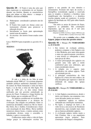 Questão 20 - O Teatro é uma das artes que            papiros e nas paredes de seus túmulos e
mais expressam os sentimentos do ser humano          monumentos. Existiam três tipos de escrita: a
durante sua história. Quanto as características      hieroglífica (considerada sagrada e reservada
desta arte julgue os itens abaixo e marque a         para os templos e túmulos), a hierática (uma
ÚNICA alternativa FALSA:                             simplificação dos hieróglifos) e a demótica
                                                     (escrita popular usada no comércio). A escrita
a) Shakespeare considerado o primeiro ator do        egípcia foi decifrada em 1822 pelo sábio francês
   mundo.                                            Champollion.
b) O Teatro fora usado em Atenas como um                     Em meio as areias do deserto do Saara,
   instrumento eficiente para promover a             erguem-se as pirâmides. São construções
   educação do povo.                                 imponentes, que há cerca de 5 mil anos
c) Inicialmente os locais para apresentação          maravilham o mundo. (...)
   teatral eram de madeira.                                 Adaptado de IONS, Verônica. Egipto. Biblioteca de
                                                                     Grandes Mitos e Lendas Universais.1982
d) As encostas dos morros foram usadas como
   teatro.                                                 De acordo com os estudos sobre a Arte
                                                     Egípcia, julgue os itens das questões abaixo:
Leia o TEXTO I para responder as questões 01 a
                                                     Questão 01 – Marque (V) VERDADEIRO
05.
                                                     ou (F) FALSO:
TEXTO I
                                                     1. (   ) Em termos de evolução artística,
             A Civilização do Nilo                            podemos comparar a Arte Egípcia com
                                                              a Arte Moderna, pois tanto uma quanto
                                                              a outra era agressivamente convulsiva,
                                                              e uma técnica se sobrepunha a outra
                                                              num piscar de olhos.
                                                     2. (   ) A maior preocupação dos egípcios era
                                                              garantir uma vida após a morte
                                                              confortável para seus soberanos, que
                                                              eram considerados deuses.
                                                     3. (   ) A religião era o aspecto mais
                                                              significativo da cultura egípcia. Tudo
                                                              era orientado por ela.
                                                     4. (   ) A principal característica da Arte
                                                              Egípcia foi a busca de uma ordem e de
        O vale e o delta do rio Nilo já eram                  uma disciplina que superasse o ideal de
habitados desde 5000 a.C. Lá existiam pequenas                infinitude do espaço das igrejas
unidades políticas autônomas chamadas nomos.                  católicas.
Os nomos do Norte formaram o reino do baixo
Egito, e os do Sul, o reino do Alto Egito. Por       Questão 02 - Marque (V) VERDADEIRO ou
volta de 3200 a.C., os dois reinos foram             (F) FALSO:
unificados por um governo centralizado na
pessoa do Faraó. Começava a longa história do        1. (   ) A Arte Egípcia concretizou-se, desde o
Egito Antigo, que se estendeu até 525 a.C.                    início, nos túmulos, nas estatuetas e nos
        Os egípcios acreditavam ter recebido dos              vasos deixados juntos aos mortos.
deuses os conhecimentos e as técnicas da             2. (   ) A arquitetura egípcia se realizou
civilização. Sua religião era politeísta. Entre as            sobretudo nas construções mortuárias.
numerosas divindades contava-se: Rá ou Amon-         3. (   ) No Egito, o emprego do ferro e do
Rá, Osíris, Ísis e Anúbus. Consideravam o faraó               vidro levou a um excesso de floralismo
com encarnação do deus Hórus. Havia também                    decorativista, cujo exemplo mais claro
numerosos deuses locais, e muitos animais eram                são as famosas pirâmides egípcias.
considerados divinos, como o crocodilo, o            4. (   ) A civilização egípcia imitou muito a
babuíno, o gato e o escaravelho.                              Arte Cretense, mas a sua arquitetura
        Conhecemos muito sobre a vida do Egito                apresentou traços próprios. Suas
Antigo graças às informações escritas em                      construções são longas e retangulares.
 
