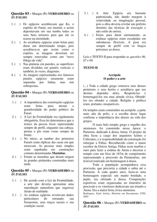 Questão 03 - Marque (V) VERDADEIRO ou              3. (   ) A Arte Egípcia era bastante
(F) FALSO:                                                  padronizada, não dando margem à
                                                            criatividade ou imaginação pessoal,
1. (   ) Os egípcios acreditavam que Ka, o                  pois a obra deveria revelar um perfeito
         espírito do Faraó, era imortal, e assim            domínio das técnicas de execução e
         depositavam em sua tumba todos os                  não estilo do artista.
         seus bens terrenos para que ele os        4. (   ) Feitas para durar eternamente, as
         usasse na eternidade.                              estátuas egípcias eram esculpidas em
2. (   ) As esculturas egípcias eram feitas para            substâncias flexíveis. A pose era
         durar um determinado tempo, pois                   sempre de perfil com os braços
         acreditava-se que assim como o                     próximos ao dorso.
         espírito, as imagens deveriam ser
         sempre renovadas como um “novo            Leia o TEXTO II para responder as questões 06,
         fôlego de vida”.                          07 e 08.
3. (   ) Nas pinturas em paredes, as superfícies
         eram divididas em painéis verticais e     TEXTO II
         também, às vezes, diagonais.
4. (   ) As imagens representadas nos famosos                         Acrópole
         painéis egípcios raramente eram                           O poder e a arte
         separadas por linhas, mas sim
         sobrepostas.                              (...) Toda a cidade grega venerava seus deuses
                                                   protetores e seus heróis e acreditava que seu
Questão 04 - Marque (V) VERDADEIRO ou              destino dependia deles. Respeitá-los e
(F) FALSO:                                         homenageá-los era uma atitude cívica. Ofendê-
                                                   los era ofender a cidade. Religião e política
1. (   ) A imponência das construções egípcias
                                                   eram, portanto, inseparáveis.
         eram     feitas     para    atestar   a
         grandiosidade do poder político do        Os templos eram construídos na acrópole, a parte
         Faraó.                                    mais alta da polis, e a escolha desse lugar
2. (   ) A Lei da Frontalidade era rigidamente     confirma a importância dos deuses na vida dos
         obrigatória. Essa lei determinava que o   gregos.
         tronco da pessoa fosse representado               O mais belo templo grego e orgulho dos
         sempre de perfil, enquanto sua cabeça,    atenienses foi construído nessa época: o
         pernas e pés eram vistas sempre de        Partenon, dedicado à deusa Atena. O projeto da
         frente.                                   obra ficou a cargo dos arquitetos Ictínio e
3. (   ) No início, as tumbas dos primeiros        Calícrates, e a responsabilidade da construção foi
         Faraós eram réplicas das casas em que     entregue a Fídias. Reconhecido como o maior
         moravam. As pessoas mais simples          escultor da Grécia Antiga, Fídias usou marfim e
         eram sepultadas em construções            ouro para fazer a estátua de Atena e decorou o
         comuns denominadas Mastabas.              templo com um friso de 167m de comprimento
4. (   ) Foram as mastabas que deram origem        representando a procissão da Panatenéias, um
         às grandes pirâmides construídas mais     festival realizado em homenagem à deusa.
         tarde.                                            Toda a população acompanhava essa
                                                   procissão, que percorria a cidade e subia até o
Questão 05 - Marque (V) VERDADEIRO ou              Partenon. A cada quatro anos, fazia-se uma
(F) FALSO:                                         homenagem especial: um manto bordado, o
1. (   ) De acordo com a Lei da Frontalidade,      peplo, era ofertado à deusa. Competições
         a arte não deveria apresentar uma         esportivas eram organizadas no itinerário da
         reprodução naturalista que sugerisse      procissão e os vitoriosos dedicavam seu triunfo a
         ilusão de realidade.                      Atena. Era a maior festa cívica ateniense.
                                                   Rodrigues, Estér Joelza. História em Documento. FTD.
2. (   ) As estátuas egípcias revelavam dados      2001
         particulares    do   retratado:   sua
         fisionomia, seus traços raciais e sua     Questão 06 - Marque (V) VERDADEIRO ou
         condição social.                          (F) FALSO:
 