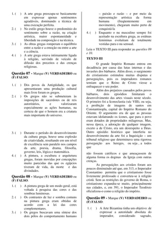 1. (   ) A arte grega preocupa-se basicamente                – paixão e razão – e por meio da
         em expressar apenas sentimentos                     representação artística da forma
         agradáveis, dominando a técnica de                  humana         (freqüentemente       em
         uma execução perfeita.                              movimento), chegaram muito perto de
2. (   ) No estilo grego houve o predomínio do               conquistá-la
         sentimento sobre a razão, na criação       4. (   ) Enquanto o nu masculino sempre foi
         artística, maior espontaneidade e                   aceitado na escultura grega, as estátuas
         liberdade na composição e na técnica.               femininas evoluíram de totalmente
3. (   ) As obras gregas romperam o equilíbrio               vestidas para o nu sensual.
         entre a razão e a emoção ou entre a arte   Leia o TEXTO III para responder as questões 09
         e a ciência.                               e 10.
4. (   ) A arte grega estava intimamente ligada
         à religião, servindo de veículo de         TEXTO III
         difusão dos preceitos e das crenças               O grande Império Romano entrou em
         religiosas.                                decadência por causa das lutas internas e das
                                                    invasões dos bárbaros. Além disso, o surgimento
Questão 07 - Marque (V) VERDADEIRO ou               do cristianismo estimulou muitas disputas e
(F) FALSO:                                          perseguições, pois os imperadores romanos
                                                    temiam que o Reino de Cristo viesse a
1. (   ) Dos povos da Antigüidade, os que           enfraquecer o seu poder.
         apresentaram uma produção cultural                Além dos prejuízos causados pelos povos
         mais livre foram os gregos.                bárbaros,     dois   episódios    limitaram     o
2. (   ) Os gregos não se submeteram às             desenvolvimento das artes visuais neste século.
         imposições de sacerdotes ou de reis        O primeiro foi a Iconoclastia (séc VIII), ou seja,
         autoritários,      e        valorizaram    a proibição de imagens de santos em
         especialmente as ações humanas, na         Constantinopla, capital do Império Romano do
         certeza de que o homem era a criatura      Oriente. O argumento era de que as pessoas
         mais importante do universo.               estavam idolatrando os ícones, que para o povo
                                                    eram dotados de propriedades milagrosas. Mas,
                                                    nessa época, a adoração de qualquer imagem,
                                                    exceto a de Cristo, era um desrespeito a Deus.
3. (   ) Durante o período do desenvolvimento       Outro episódio histórico que interferiu no
         da cultura grega, houve uma explosão       desenvolvimento da arte foi a Inquisição – um
         de criatividade, resultando em um nível    tribunal religioso que determinava uma rigorosa
         de excelência sem paralelo nos campos      perseguição aos hereges, ou seja , a todos
         da arte, poesia, drama, filosofia,         que
         governo, leis, lógica e matemática.        não fossem católicos e que ameaçassem de
4. (   ) A pintura, a escultura e arquitetura       alguma forma os dogmas da Igreja com outras
         gregas, foram movidas por concepções       crenças.
         muito parecidas das que os egípcios                As perseguições aos cristãos foram aos
         tiveram de vida, da morte e das            poucos diminuindo até que, em 313, o Imperador
         divindades.                                Constantino permitiu que o cristianismo fosse
Questão 08 - Marque (V) VERDADEIRO ou               livremente professado e converteu-se à religião
(F) FALSO:                                          cristã. Sem as restrições do governo de Roma, o
                                                    cristianismo expandiu-se muito, principalmente
1. (   ) A pintura grega de um modo geral, está     nas cidades, e, em 391, o Imperador Teodósio
         voltada á pesquisa das cores e das         oficializou-o como a religião do império.
         sombras luminosas.
2. (   ) Os contrastes de luz e sombra comuns       Questão 09 - Marque (V) VERDADEIRO ou
         na pintura grega eram obtidas de           (F) FALSO:
         acordo com a lei das cores
         complementares.                            1. (   ) A Arte Bizantina tinha um objetivo: de
3. (   ) Os gregos buscavam uma síntese dos                  expressar a autoridade absoluta do
         dois pólos do comportamento humano                  imperador,    considerado    sagrado,
 