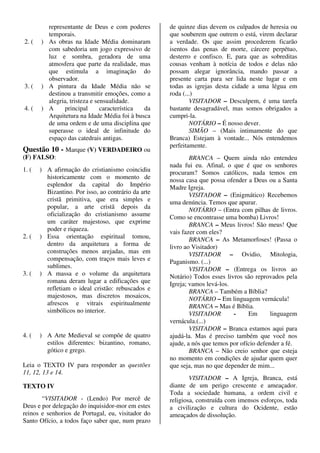 representante de Deus e com poderes         de quinze dias devem os culpados de heresia ou
         temporais.                                  que souberem que outrem o está, virem declarar
2. (   ) As obras na Idade Média dominaram           a verdade. Os que assim procederem ficarão
         com sabedoria um jogo expressivo de         isentos das penas de morte, cárcere perpétuo,
         luz e sombra, geradora de uma               desterro e confisco. E, para que as sobreditas
         atmosfera que parte da realidade, mas       cousas venham à notícia de todos e delas não
         que estimula a imaginação do                possam alegar ignorância, mando passar a
         observador.                                 presente carta para ser lida neste lugar e em
3. (   ) A pintura da Idade Média não se             todas as igrejas desta cidade a uma légua em
         destinou a transmitir emoções, como a       roda (...)
         alegria, tristeza e sensualidade.                   VISITADOR – Desculpem, é uma tarefa
4. (   ) A     principal       característica da     bastante desagradável, mas somos obrigados a
         Arquitetura na Idade Média foi à busca      cumpri-la.
         de uma ordem e de uma disciplina que                NOTÁRIO – É nosso dever.
         superasse o ideal de infinitude do                  SIMÃO – (Mais intimamente do que
         espaço das catedrais antigas.               Branca) Estejam à vontade... Nós entendemos
                                                     perfeitamente.
Questão 10 - Marque (V) VERDADEIRO ou
(F) FALSO:                                                   BRANCA – Quem ainda não entendeu
                                                     nada fui eu. Afinal, o que é que os senhores
1. (   ) A afirmação do cristianismo coincidiu       procuram? Somos católicos, nada temos em
         historicamente com o momento de             nossa casa que possa ofender a Deus ou a Santa
         esplendor da capital do Império             Madre Igreja.
         Bizantino. Por isso, ao contrário da arte           VISITADOR – (Enigmático) Recebemos
         cristã primitiva, que era simples e         uma denúncia. Temos que apurar.
         popular, a arte cristã depois da                    NOTÁRIO – (Entra com pilhas de livros.
         oficialização do cristianismo assume        Como se encontrasse uma bomba) Livros!
         um caráter majestoso, que exprime                   BRANCA – Meus livros! São meus! Que
         poder e riqueza.                            vais fazer com eles?
2. (   ) Essa orientação espiritual tomou,                   BRANCA – As Metamorfoses! (Passa o
         dentro da arquitetura a forma de            livro ao Visitador)
         construções menos arejadas, mas em                  VISITADOR – Ovidio, Mitologia,
         compensação, com traços mais leves e        Paganismo. (...)
         sublimes.                                           VISITADOR – (Entrega os livros ao
3. (   ) A massa e o volume da arquitetura           Notário) Todos esses livros são reprovados pela
         romana deram lugar a edificações que        Igreja; vamos levá-los.
         refletiam o ideal cristão: rebuscados e             BRANCA – Também a Bíblia?
         majestosos, mas discretos mosaicos,                 NOTÁRIO – Em linguagem vernácula!
         afrescos e vitrais espiritualmente                  BRANCA – Mas é Bíblia.
         simbólicos no interior.                             VISITADOR       -     Em       linguagem
                                                     vernácula.(...)
                                                             VISITADOR – Branca estamos aqui para
4. (   ) A Arte Medieval se compõe de quatro         ajudá-la. Mas é preciso também que você nos
         estilos diferentes: bizantino, romano,      ajude, a nós que temos por ofício defender a fé.
         gótico e grego.                                     BRANCA – Não creio senhor que esteja
                                                     no momento em condições de ajudar quem quer
Leia o TEXTO IV para responder as questões           que seja, mas no que depender de mim...
11, 12, 13 e 14.
                                                             VISITADOR – A Igreja, Branca, está
TEXTO IV                                             diante de um perigo crescente e ameaçador.
                                                     Toda a sociedade humana, a ordem civil e
       “VISITADOR - (Lendo) Por mercê de             religiosa, construída com imensos esforços, toda
Deus e por delegação do inquisidor-mor em estes      a civilização e cultura do Ocidente, estão
reinos e senhorios de Portugal, eu, visitador do     ameaçados de dissolução.
Santo Ofício, a todos faço saber que, num prazo
 