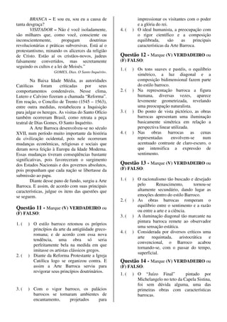 BRANCA – E sou eu, sou eu a causa de                    impressionar os visitantes com o poder
tanta desgraça?                                                 e a glória do rei.
        VISITADOR – Não é você isoladamente,           4. (   ) O ideal humanista, a preocupação com
são milhares que, como você, consciente ou                      o rigor científico e a composição
inconscientemente,       propagam        doutrinas              equilibrada,      são    as   principais
revolucionárias e práticas subversivas. Está aí o               características da Arte Barroca.
protestantismo, minando os alicerces da religião
de Cristo. Estão aí os cristãos-novos, judeus          Questão 12 - Marque (V) VERDADEIRO ou
falsamente convertidos, mas secretamente               (F) FALSO:
seguindo os cultos e a lei de Moisés.”
                                                       1. (   ) Os tons suaves e pastéis, o equilíbrio
                     GOMES, Dias. O Santo Inquérito.
                                                                simétrico, a luz diagonal e a
        Na Baixa Idade Média, as autoridades                    composição bidimensional fazem parte
Católicas     foram      criticadas    por   seus               do estilo barroco.
comportamentos condenáveis. Nesse clima,               2. (   ) Na representação barroca a figura
Lutero e Calvino fizeram a chamada “Reforma”.                   humana, diversas vezes, aparece
Em reação, o Concílio de Trento (1545 – 1563),                  levemente geometrizada, revelando
entre outra medidas, restabeleceu a Inquisição                  uma preocupação naturalista.
para julgar os hereges. As visitas do Santo Ofício     3. (   ) Do ponto de vista pictórico, as obras
também ocorreram Brasil, como retrata a peça                    barrocas apresentam uma iluminação
teatral de Dias Gomes, O Santo Inquérito.                       basicamente simétrica em relação a
        A Arte Barroca desenvolveu-se no século                 perspectiva linear utilizada.
XVII, num período muito importante da história         4. (   ) Nas obras barrocas as cenas
da civilização ocidental, pois nele ocorreram                   representadas      envolvem-se    num
mudanças econômicas, religiosas e sociais que                   acentuado contraste de claro-escuro, o
deram nova feição à Europa da Idade Moderna.                    que intensifica a expressão de
Essas mudanças tiveram conseqüências bastante                   sentimento.
significativas, pois favoreceram o surgimento
dos Estados Nacionais e dos governos absolutos,        Questão 13 - Marque (V) VERDADEIRO ou
pois propunham que cada nação se libertasse da         (F) FALSO:
submissão ao papa.
        Diante desse pano de fundo, surgiu a Arte      1. (   ) O racionalismo tão buscado e desejado
Barroca. E assim, de acordo com suas principais                 pelo      Renascimento,         tornou-se
características, julgue os itens das questões que               altamente secundário, dando lugar as
se seguem.                                                      emoções dentro do estilo Barroco.
                                                       2. (   ) As obras barrocas romperam o
                                                                equilíbrio entre o sentimento e a razão
Questão 11 - Marque (V) VERDADEIRO ou
                                                                ou entre a arte e a ciência.
(F) FALSO:
                                                       3. (   ) A iluminação diagonal tão marcante na
                                                                pintura barroca remete ao observador
1. (   ) O estilo barroco retomou os próprios
                                                                uma sensação estática.
         princípios da arte da antigüidade greco-
                                                       4. (   ) Considerada por diversos críticos uma
         romana; e de acordo com essa nova
                                                                arte    requintada,     aristocrática   e
         tendência, uma obra só seria
                                                                convencional, o Barroco acabou
         perfeitamente bela na medida em que
                                                                tornando-se, com o passar do tempo,
         imitasse os artistas clássicos gregos.
                                                                superficial.
2. (   ) Diante da Reforma Protestante a Igreja
         Católica logo se organizou contra. E          Questão 14 - Marque (V) VERDADEIRO ou
         assim a Arte Barroca serviu para              (F) FALSO:
         revigorar seus princípios doutrinários.
                                                       1. (   ) O “Juízo Final”          pintado por
                                                                Michelangelo no teto da Capela Sistina,
                                                                foi sem dúvida alguma, uma das
3. (   ) Com o vigor barroco, os palácios                       primeiras obras com características
         barrocos se tornaram ambientes de                      barrocas.
         encantamento,    projetados   para
 