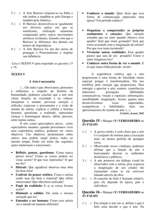 2. (     ) A Arte Barroca originou-se na Itália e     •      Conhecer o mundo: Quer dizer que essa
           não tardou a espalhar-se pela Europa e            forma de comunicação representa uma
           também pela América.                              época? Um período estético?
3. (     ) O Barroco desenvolveu-se igualmente
           nos diversos países em que se
           manifestou,      realização    raramente   •      Organizar e compreender os próprios
           conquistada pelos outros movimentos               sentimentos e emoções: Que emoção
           artísticos existentes, fazendo com que o          estranha que eu sinto quando observo esse
           Barroco se diferencie dos demais em               quadro! Será que estou gostando? Será que
           termos de importância.                            estou assustado com a imaginação do artista?
4. (     ) A Arte Barroca foi um dos meios de                Por que esse tema incomoda?
           propagar o Protestantismo e ampliar        •      Vivenciar outras realidades: Esse quadro
           sua influência.                                   parece que saiu de um pesadelo! Como o
                                                             autor imaginou isso?
 Leia o TEXTO V para responder as questões 15         •      Conhecer outra forma de ver o mundo: E
e 16.                                                        eu que nunca tinha pensado assim!

TEXTO V                                                       A experiência estética que a arte
                                                      proporciona é uma forma de felicidade muito
                 A Arte é necessária                  especial porque é transformadora. Ela nos
                                                      modifica pela emoção que proporciona. Para
        (...) De tudo o que observamos, pensamos      interagir a apreciar a arte, usamos: experiências
e refletimos a respeito da história da                anteriores;        percepção;         habilidades
humanidade, podemos concluir que a arte tem           comunicativas, visuais e espaciais; informações;
várias funções na sociedade e na cultura:             sensibilidade: imaginação. Assim, quanto mais
interpretar o mundo; provocar emoção e                desenvolvermos          essas        capacidades,
reflexão; expressar o pensamento e a visão de         competências e habilidades, mais nos
mundo do artista; explicar e refletir a história      aproximaremos do mundo da arte. (...)
humana; questionar a realidade; representar                                           O Globo, Jornal, 2002
crenças e homenagear deuses, idéias, pessoas,
entre muitas outras.                                  Questão 15 - Marque (V) VERDADEIRO ou
        E nós, como apreciadores ativos, como         (F) FALSO:
espectadores atuantes, quando procuramos viver
uma experiência estética, podemos ter vários          1. (     ) A grosso modo, é certo dizer que a arte
objetivos. Uns objetivos predominam sobre                        é o conjunto de normas para a execução
outros, mas podem surgir juntos, todos ao                        mais ou menos perfeita de qualquer
mesmo tempo. Estão em torno das seguintes                        coisa.
ações intelectuais e emocionais:                      2. (     ) Observando nosso cotidiano, podemos
                                                                 afirmar que a função da arte é
•      Refletir, pensar, questionar: Como nunca                  basicamente decorar os ambientes
       pensei nisso? Como as coisas podem ser                    domésticos e públicos.
       vistas assim? O que isso representa? O que     3. (     ) A arte promove um diálogo visual do
       me diz?                                                   observador com o artista, pois expressa
•      Distrair: Que agradável observar uma obra                 a imaginação de seu criador tão
       tão bem feita!                                            claramente como se ele estivesse
•      Usufruir do prazer estético: Como o artista               falando através da obra.
       soube usar tão bem o material! Que efeito      4. (     ) O conceito do belo é bastante relativo,
       interessante! Que idéia bem realizada!                    pois ele depende de época, país e
•      Fugir da realidade: E se as coisas fossem                 indivíduos.
       assim?
•      Diminuir a solidão: Ele sente a mesma          Questão 16 - Marque (V) VERDADEIRO ou
       sensação que eu!                               (F) FALSO:
•      Entender o ser humano: Como esse artista
       via o mundo de maneira diferente!              1. (     ) Em relação à arte em si, definir o que é
                                                                 belo seria decidir o que é arte. Na
 