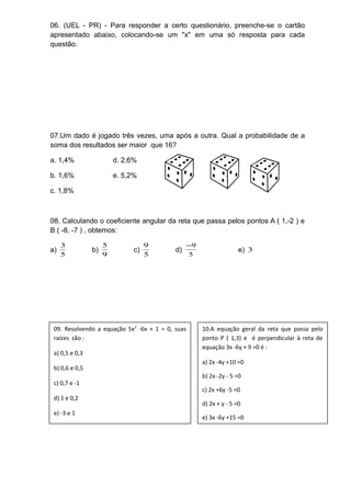 06. (UEL - PR) - Para responder a certo questionário, preenche-se o cartão 
apresentado abaixo, colocando-se um "x" em uma só resposta para cada 
questão. 
07.Um dado é jogado três vezes, uma após a outra. Qual a probabilidade de a 
soma dos resultados ser maior que 16? 
a. 1,4% d. 2,6% 
b. 1,6% e. 5,2% 
c. 1,8% 
08. Calculando o coeficiente angular da reta que passa pelos pontos A ( 1,-2 ) e 
B ( -8, -7 ) , obtemos: 
3 b) 9 
a) 5 
5 c) 5 
-9 e) 3 
9 d) 5 
09. Resolvendo a equação 5x2 -6x + 1 = 0, suas 
raízes são : 
a) 0,5 e 0,3 
b) 0,6 e 0,5 
c) 0,7 e -1 
d) 1 e 0,2 
e) -3 e 1 
10.A equação geral da reta que passa pelo 
ponto P ( 1,3) e é perpendicular à reta de 
equação 3x -6y + 9 =0 é : 
a) 2x -4y +10 =0 
b) 2x -2y - 5 =0 
c) 2x +6y -5 =0 
d) 2x + y - 5 =0 
e) 3x -6y +15 =0 
