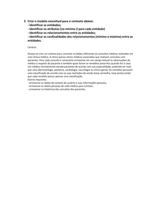 3. Criar	
  o	
  modelo	
  conceitual	
  para	
  o	
  contexto	
  abaixo:	
  
-­‐	
  identificar	
  as	
  entidades;	
  
-­‐	
  identificar	
  os	
  atributos	
  (no	
  mínimo	
  2	
  para	
  cada	
  entidade)	
  
-­‐	
  identificar	
  os	
  relacionamentos	
  entre	
  as	
  entidades;	
  
-­‐	
  identificar	
  as	
  cardinalidades	
  dos	
  relacionamentos	
  (mínimo	
  e	
  máximo)	
  entre	
  as	
  
entidades.	
  
	
  
Cenário:	
  
	
  
Deseja-­‐se	
  criar	
  um	
  sistema	
  para	
  controlar	
  os	
  dados	
  referentes	
  às	
  consultas	
  médicas	
  realizadas	
  em	
  
uma	
  clínica	
  médica.	
  A	
  clínica	
  possui	
  vários	
  médicos	
  associados	
  que	
  realizam	
  consultas	
  com	
  
pacientes.	
  Para	
  cada	
  consulta	
  é	
  necessário	
  armazenar	
  em	
  um	
  campo	
  textual	
  as	
  observações	
  do	
  
médico	
  a	
  respeito	
  do	
  paciente	
  e	
  também	
  quais	
  foram	
  os	
  remédios	
  prescritos	
  quando	
  for	
  o	
  caso.	
  
Um	
  médico	
  normalmente	
  atende	
  pacientes	
  de	
  acordo	
  com	
  sua	
  especialidade,	
  podendo	
  ter	
  mais	
  
que	
  uma	
  (dermatologia,	
  pediatria,	
  cardiologia,	
  neurologia	
  ou	
  clínico	
  geral).	
  Os	
  remédios	
  possuem	
  
uma	
  classificação	
  de	
  acordo	
  com	
  as	
  suas	
  restrições	
  de	
  venda	
  (tarja	
  vermelha,	
  tarja	
  preta)	
  sendo	
  
que	
  cada	
  remédio	
  possui	
  apenas	
  uma	
  classificação.	
  	
  
Outros	
  requisitos:	
  
-­‐	
  armazenar	
  os	
  dados	
  de	
  contato	
  do	
  usuário	
  e	
  suas	
  informações	
  pessoais;	
  
-­‐	
  armazenar	
  os	
  dados	
  pessoais	
  de	
  cada	
  médico	
  para	
  contato;	
  
-­‐	
  armazenar	
  os	
  históricos	
  das	
  consultas	
  dos	
  pacientes.	
  
	
  
	
  
	
  
	
  
	
  
	
  
	
  
	
  
	
  
	
  
	
  
	
  
	
  
	
  
	
  
	
  
	
  
	
  
	
  
 