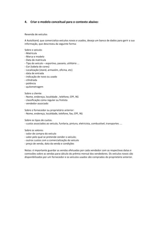 4. Criar	
  o	
  modelo	
  conceitual	
  para	
  o	
  contexto	
  abaixo:	
  
	
  
Revenda	
  de	
  veículos	
  
A	
  AutoStand,	
  que	
  comercializa	
  veículos	
  novos	
  e	
  usados,	
  deseja	
  um	
  banco	
  de	
  dados	
  para	
  gerir	
  a	
  sua	
  
informação,	
  que	
  descreveu	
  da	
  seguinte	
  forma:	
  
Sobre	
  o	
  veículo:	
  
-­‐	
  Matrícula	
  
-­‐	
  Marca	
  e	
  modelo	
  
-­‐	
  Data	
  de	
  matrícula	
  
-­‐	
  Tipo	
  do	
  veículo	
  –	
  esportivo,	
  passeio,	
  utilitário	
  ...	
  
-­‐	
  Cor	
  (tabela	
  de	
  cores)	
  
-­‐	
  Localização	
  (stand,	
  armazém,	
  oficina,	
  etc)	
  
-­‐	
  data	
  de	
  entrada	
  
-­‐	
  indicação	
  de	
  novo	
  ou	
  usado	
  
-­‐	
  cilindrada	
  
-­‐	
  potência	
  
-­‐	
  quilometragem	
  
	
  
Sobre	
  o	
  cliente:	
  
-­‐	
  Nome,	
  endereço,	
  localidade	
  ,	
  telefone,	
  CPF,	
  RG	
  
-­‐	
  classificação	
  como	
  regular	
  ou	
  frotista	
  
-­‐	
  vendedor	
  associado	
  
	
  
Sobre	
  o	
  fornecedor	
  ou	
  proprietário	
  anterior:	
  
-­‐	
  Nome,	
  endereço,	
  localidade,	
  telefone,	
  fax,	
  CPF,	
  RG	
  
	
  
Sobre	
  os	
  tipos	
  de	
  custos:	
  
-­‐	
  custos	
  associados	
  ao	
  veículo,	
  funilaria,	
  pintura,	
  eletricista,	
  combustível,	
  transportes	
  ....	
  
	
  
Sobre	
  os	
  valores:	
  
-­‐	
  valor	
  de	
  compra	
  do	
  veículo	
  
-­‐	
  valor	
  pelo	
  qual	
  se	
  pretende	
  vender	
  o	
  veículo;	
  
-­‐	
  outros	
  custos	
  com	
  a	
  comercialização	
  do	
  veículo	
  
-­‐	
  preço	
  de	
  venda,	
  data	
  da	
  venda	
  e	
  condições	
  
	
  
Notas:	
  é	
  importante	
  guardar	
  as	
  vendas	
  efetuadas	
  por	
  cada	
  vendedor	
  com	
  as	
  respectivas	
  datas	
  e	
  
comissões	
  sobre	
  as	
  vendas	
  para	
  cálculo	
  do	
  prêmio	
  mensal	
  dos	
  vendedores.	
  Os	
  veículos	
  novos	
  são	
  
disponibilizados	
  por	
  um	
  fornecedor	
  e	
  os	
  veículos	
  usados	
  são	
  comprados	
  do	
  proprietário	
  anterior.	
  
	
  
	
  
 