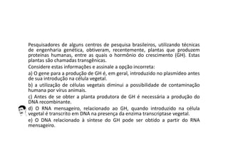 Pesquisadores de alguns centros de pesquisa brasileiros, utilizando técnicas
de engenharia genética, obtiveram, recentemente, plantas que produzem
proteínas humanas, entre as quais o hormônio do crescimento (GH). Estas
plantas são chamadas transgênicas.
Considere estas informações e assinale a opção incorreta:
a) O gene para a produção de GH é, em geral, introduzido no plasmídeo antes
de sua introdução na célula vegetal.
b) a utilização de células vegetais diminui a possibilidade de contaminação
humana por vírus animais.
c) Antes de se obter a planta produtora de GH é necessária a produção do
DNA recombinante.
d) O RNA mensageiro, relacionado ao GH, quando introduzido na célula
vegetal é transcrito em DNA na presença da enzima transcriptase vegetal.
e) O DNA relacionado à síntese do GH pode ser obtido a partir do RNA
mensageiro.
 