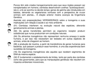 Porcos têm sido criados transgenicamente para que seus órgãos possam ser
transplantados em homens; cientistas desenvolvem ovelhas "autotosquiáveis",
isto é, a lã cai sozinha no devido tempo; genes de galinha são introduzidos em
batatas, deixando os vegetarianos confusos com a perspectiva de cruzar
animais com plantas... A citação anterior mostra avanços da Engenharia
Genética.
Assinale a(s) proposição(ões) VERDADEIRA(S) sobre a transgenia e suas
implicações com relação à saúde e ao meio ambiente.
(01) Cientistas interferem na evolução natural das espécies, alterando
geneticamente animais e plantas.
(02) Os genes transferidos permitem ao organismo receptor produzir
substâncias que nunca produziriam em condições naturais.
(04) Os alimentos transgênicos não representam nenhuma ameaça à saúde
humana, e por isso não necessitam ser testados em outras espécies de
animais, antes de chegarem ao homem.
(08) a produção de insulina, a partir de transferência de genes humanos para
bactérias, que passam a produzir esse hormônio, é uma das experiências bem
sucedidas da transgenia.
(16) Os organismos transgênicos são aqueles que recebem segmentos de
DNA da mesma espécie.
(32) É fundamental o estabelecimento de limites, tanto por parte dos cientistas
como dos governantes, para que as manipulações genéticas não resultem em
impactos ambientais irreversíveis.
 