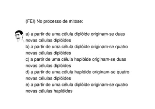 (FEI) No processo de mitose:
a) a partir de uma célula diplóide originam-se duas
novas células diplóides
b) a partir de uma célula diplóide originam-se quatro
novas células diplóides
c) a partir de uma célula haplóide originam-se duas
novas células diplóides
d) a partir de uma célula haplóide originam-se quatro
novas células diplóides
e) a partir de uma célula diplóide originam-se quatro
novas células haplóides
 