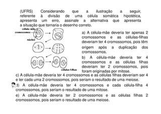 (UFRS) Considerando que a ilustração a seguir,
referente à divisão de uma célula somática hipotética,
apresenta um erro, assinale a alternativa que apresenta
a situação que tornaria o desenho correto.
a) A célula-mãe deveria ter apenas 2
cromossomos e as células-filhas
deveriam ter 4 cromossomos, pois têm
origem após a duplicação dos
cromossomos.
b) A célula-mãe deveria ter 4
cromossomos e as células filhas
deveriam ter 2 cromossomos, pois
foram originadas por mitose.
c) A célula-mãe deveria ter 4 cromossomos e as células filhas deveriam ser 4
e ter cada uma 2 cromossomos, pois seriam o resultado de uma meiose.
d) A célula-mãe deveria ter 4 cromossomos e cada célula-filha 4
cromossomos, pois seriam o resultado de uma mitose.
e) A célula-mãe deveria ter 2 cromossomos e as células filhas 2
cromossomos, pois seriam o resultado de uma meiose.
 