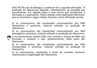 (PUC-SP) Na aula de Biologia, o professor fez a seguinte afirmação: "A
produção de ribossomos depende, indiretamente, da atividade dos
cromossomos. Em seguida pediu a seus alunos que analisassem a
afirmação e a explicassem. Foram obtidas cinco explicações diferentes,
que se encontram a seguir citadas. Assinale a única afirmação correta:
a) os cromossomos são constituídos essencialmente por RNA
ribossômico e proteínas, material utilizado na produção de
ribossomos.
b) os cromossomos são constituídos essencialmente por RNA
mensageiro e proteínas, material utilizado na produção de ribossomos.
c) os cromossomos contém DNA; este controla a síntese de RNAr que
formarão o nucléolo e que, posteriormente, farão parte dos
ribossomos.
d) os cromossomos são constituídos essencialmente por RNA
transportador e proteínas, material utilizado na produção de
ribossomos.
e) os cromossomos, produzidos a partir do nucléolo, fornecem
material para a organização dos ribossomos.
 