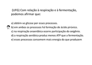 (UFG) Com relação à respiração e à fermentação,
podemos afirmar que:
a) obtém-se glicose por esses processos.
b) em ambos os processos há formação de ácido pirúvico.
c) na respiração anaeróbica ocorre participação do oxigênio.
d) a respiração aeróbica produz menos ATP que a fermentação.
e) esses processos consomem mais energia do que produzem
 